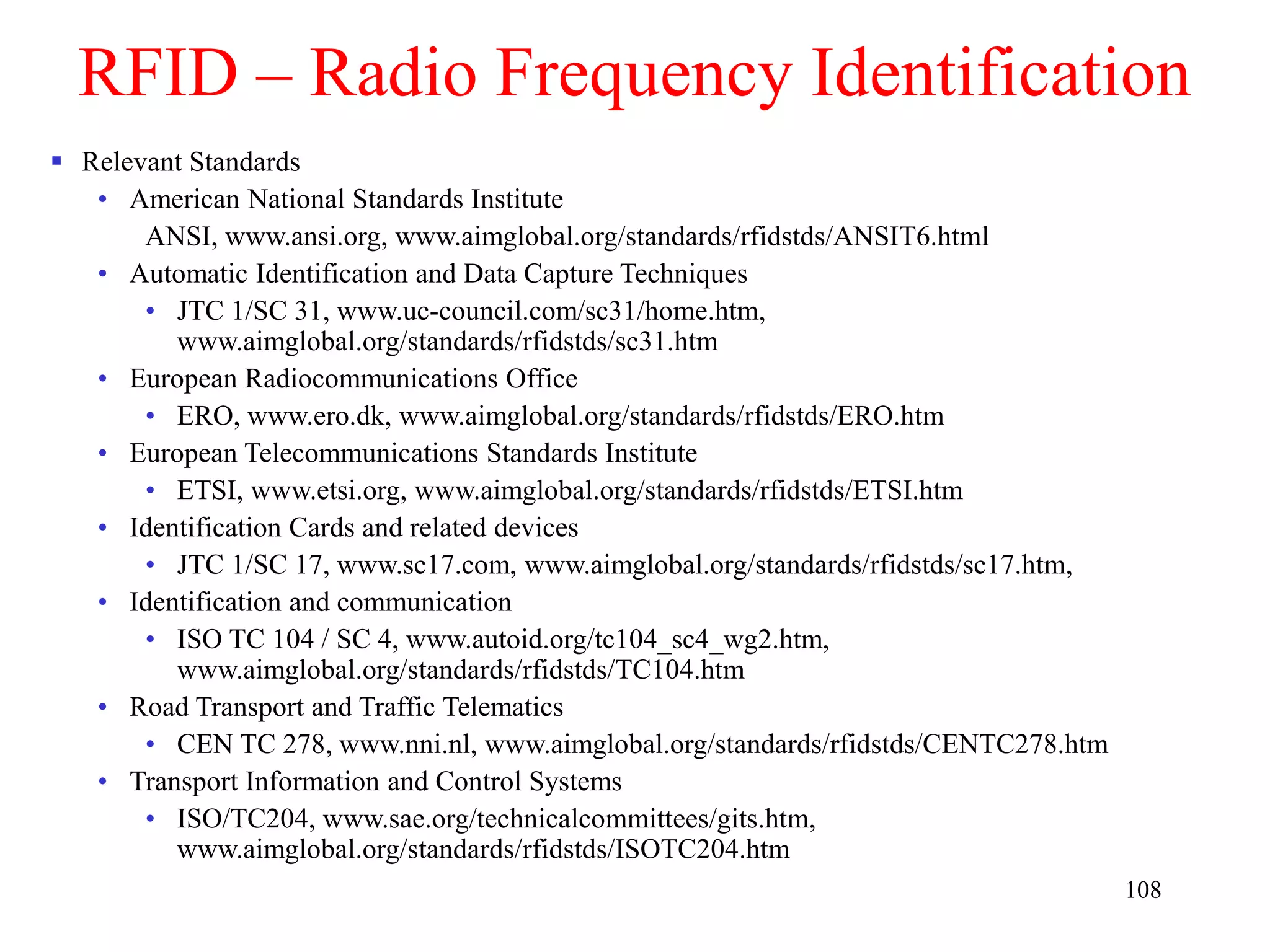 108
RFID – Radio Frequency Identification
 Relevant Standards
• American National Standards Institute
ANSI, www.ansi.org, www.aimglobal.org/standards/rfidstds/ANSIT6.html
• Automatic Identification and Data Capture Techniques
• JTC 1/SC 31, www.uc-council.com/sc31/home.htm,
www.aimglobal.org/standards/rfidstds/sc31.htm
• European Radiocommunications Office
• ERO, www.ero.dk, www.aimglobal.org/standards/rfidstds/ERO.htm
• European Telecommunications Standards Institute
• ETSI, www.etsi.org, www.aimglobal.org/standards/rfidstds/ETSI.htm
• Identification Cards and related devices
• JTC 1/SC 17, www.sc17.com, www.aimglobal.org/standards/rfidstds/sc17.htm,
• Identification and communication
• ISO TC 104 / SC 4, www.autoid.org/tc104_sc4_wg2.htm,
www.aimglobal.org/standards/rfidstds/TC104.htm
• Road Transport and Traffic Telematics
• CEN TC 278, www.nni.nl, www.aimglobal.org/standards/rfidstds/CENTC278.htm
• Transport Information and Control Systems
• ISO/TC204, www.sae.org/technicalcommittees/gits.htm,
www.aimglobal.org/standards/rfidstds/ISOTC204.htm
 