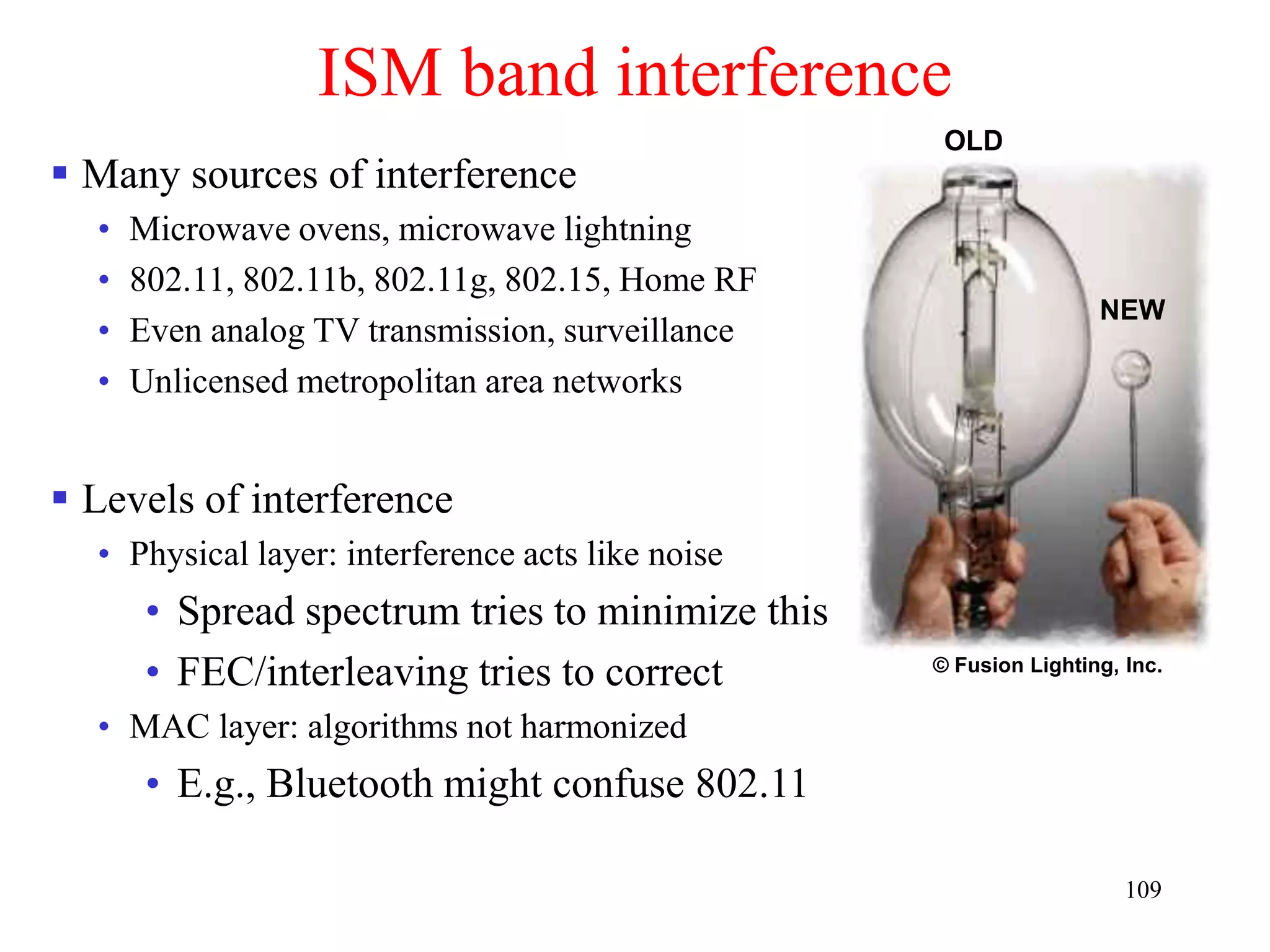 109
ISM band interference
 Many sources of interference
• Microwave ovens, microwave lightning
• 802.11, 802.11b, 802.11g, 802.15, Home RF
• Even analog TV transmission, surveillance
• Unlicensed metropolitan area networks
 Levels of interference
• Physical layer: interference acts like noise
• Spread spectrum tries to minimize this
• FEC/interleaving tries to correct
• MAC layer: algorithms not harmonized
• E.g., Bluetooth might confuse 802.11
OLD
© Fusion Lighting, Inc.
NEW
 