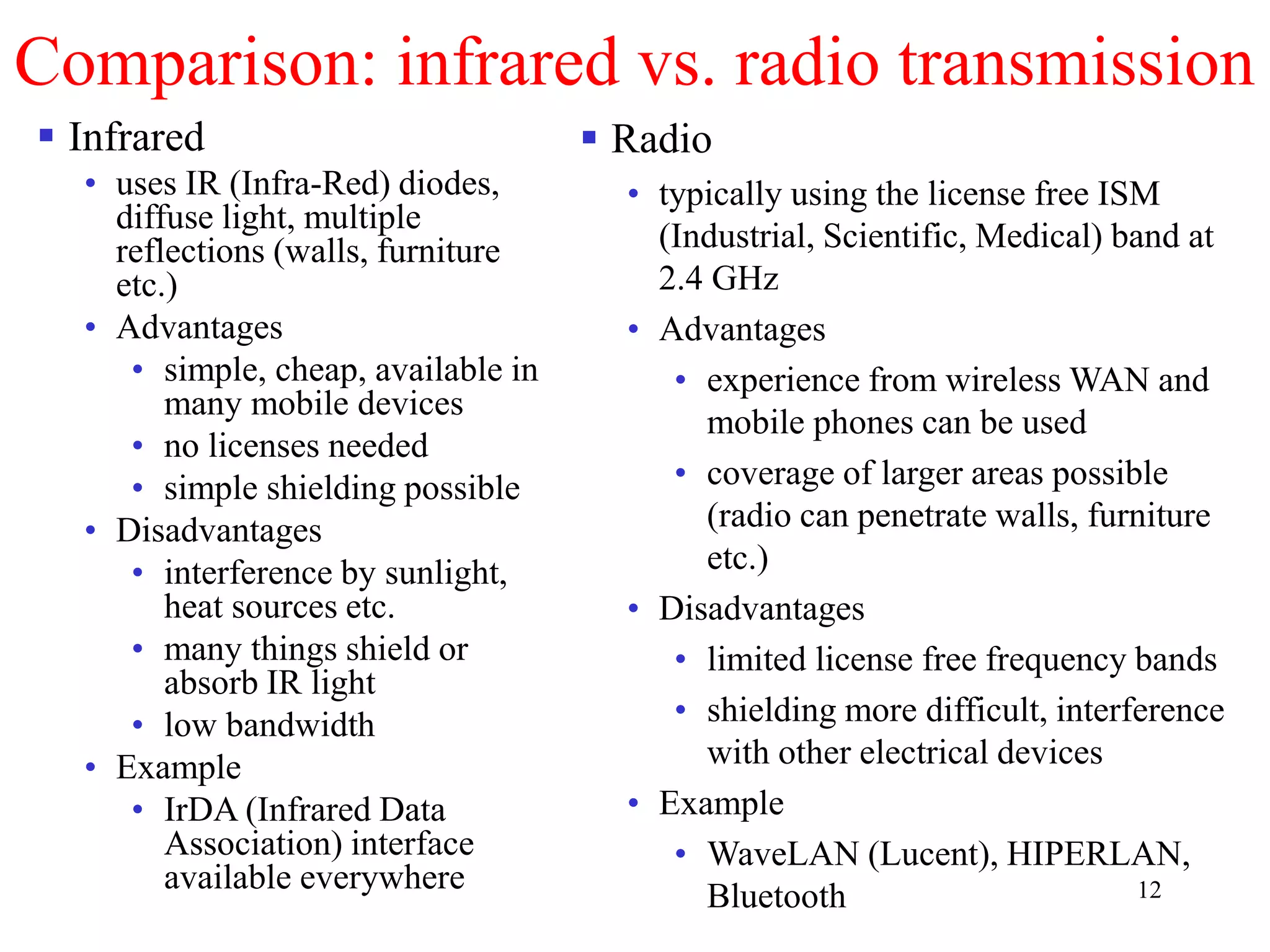 12
Comparison: infrared vs. radio transmission
 Infrared
• uses IR (Infra-Red) diodes,
diffuse light, multiple
reflections (walls, furniture
etc.)
• Advantages
• simple, cheap, available in
many mobile devices
• no licenses needed
• simple shielding possible
• Disadvantages
• interference by sunlight,
heat sources etc.
• many things shield or
absorb IR light
• low bandwidth
• Example
• IrDA (Infrared Data
Association) interface
available everywhere
 Radio
• typically using the license free ISM
(Industrial, Scientific, Medical) band at
2.4 GHz
• Advantages
• experience from wireless WAN and
mobile phones can be used
• coverage of larger areas possible
(radio can penetrate walls, furniture
etc.)
• Disadvantages
• limited license free frequency bands
• shielding more difficult, interference
with other electrical devices
• Example
• WaveLAN (Lucent), HIPERLAN,
Bluetooth
 