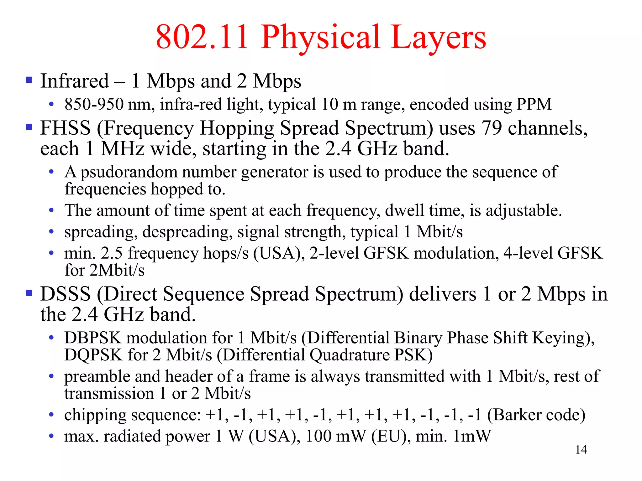 14
802.11 Physical Layers
 Infrared – 1 Mbps and 2 Mbps
• 850-950 nm, infra-red light, typical 10 m range, encoded using PPM
 FHSS (Frequency Hopping Spread Spectrum) uses 79 channels,
each 1 MHz wide, starting in the 2.4 GHz band.
• A psudorandom number generator is used to produce the sequence of
frequencies hopped to.
• The amount of time spent at each frequency, dwell time, is adjustable.
• spreading, despreading, signal strength, typical 1 Mbit/s
• min. 2.5 frequency hops/s (USA), 2-level GFSK modulation, 4-level GFSK
for 2Mbit/s
 DSSS (Direct Sequence Spread Spectrum) delivers 1 or 2 Mbps in
the 2.4 GHz band.
• DBPSK modulation for 1 Mbit/s (Differential Binary Phase Shift Keying),
DQPSK for 2 Mbit/s (Differential Quadrature PSK)
• preamble and header of a frame is always transmitted with 1 Mbit/s, rest of
transmission 1 or 2 Mbit/s
• chipping sequence: +1, -1, +1, +1, -1, +1, +1, +1, -1, -1, -1 (Barker code)
• max. radiated power 1 W (USA), 100 mW (EU), min. 1mW
 