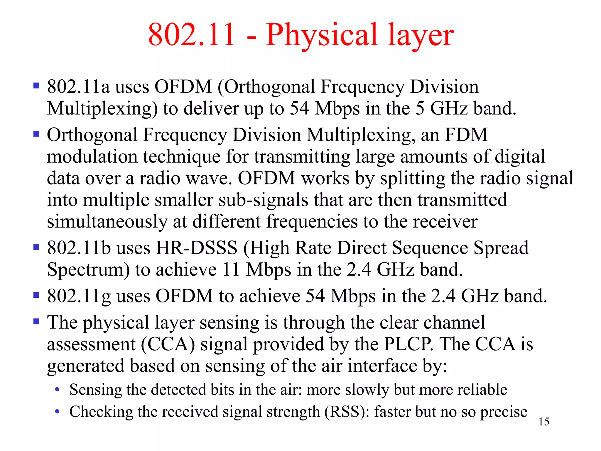 15
802.11 - Physical layer
 802.11a uses OFDM (Orthogonal Frequency Division
Multiplexing) to deliver up to 54 Mbps in the 5 GHz band.
 Orthogonal Frequency Division Multiplexing, an FDM
modulation technique for transmitting large amounts of digital
data over a radio wave. OFDM works by splitting the radio signal
into multiple smaller sub-signals that are then transmitted
simultaneously at different frequencies to the receiver
 802.11b uses HR-DSSS (High Rate Direct Sequence Spread
Spectrum) to achieve 11 Mbps in the 2.4 GHz band.
 802.11g uses OFDM to achieve 54 Mbps in the 2.4 GHz band.
 The physical layer sensing is through the clear channel
assessment (CCA) signal provided by the PLCP. The CCA is
generated based on sensing of the air interface by:
• Sensing the detected bits in the air: more slowly but more reliable
• Checking the received signal strength (RSS): faster but no so precise
 