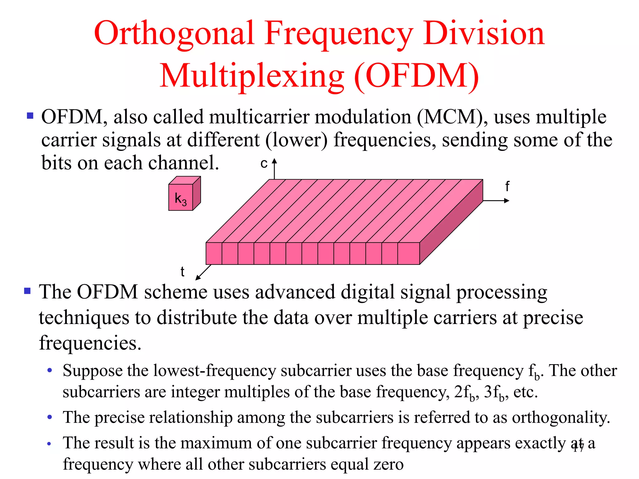 17
Orthogonal Frequency Division
Multiplexing (OFDM)
 OFDM, also called multicarrier modulation (MCM), uses multiple
carrier signals at different (lower) frequencies, sending some of the
bits on each channel.
 The OFDM scheme uses advanced digital signal processing
techniques to distribute the data over multiple carriers at precise
frequencies.
• Suppose the lowest-frequency subcarrier uses the base frequency fb. The other
subcarriers are integer multiples of the base frequency, 2fb, 3fb, etc.
• The precise relationship among the subcarriers is referred to as orthogonality.
• The result is the maximum of one subcarrier frequency appears exactly at a
frequency where all other subcarriers equal zero
k3
f
t
c
 