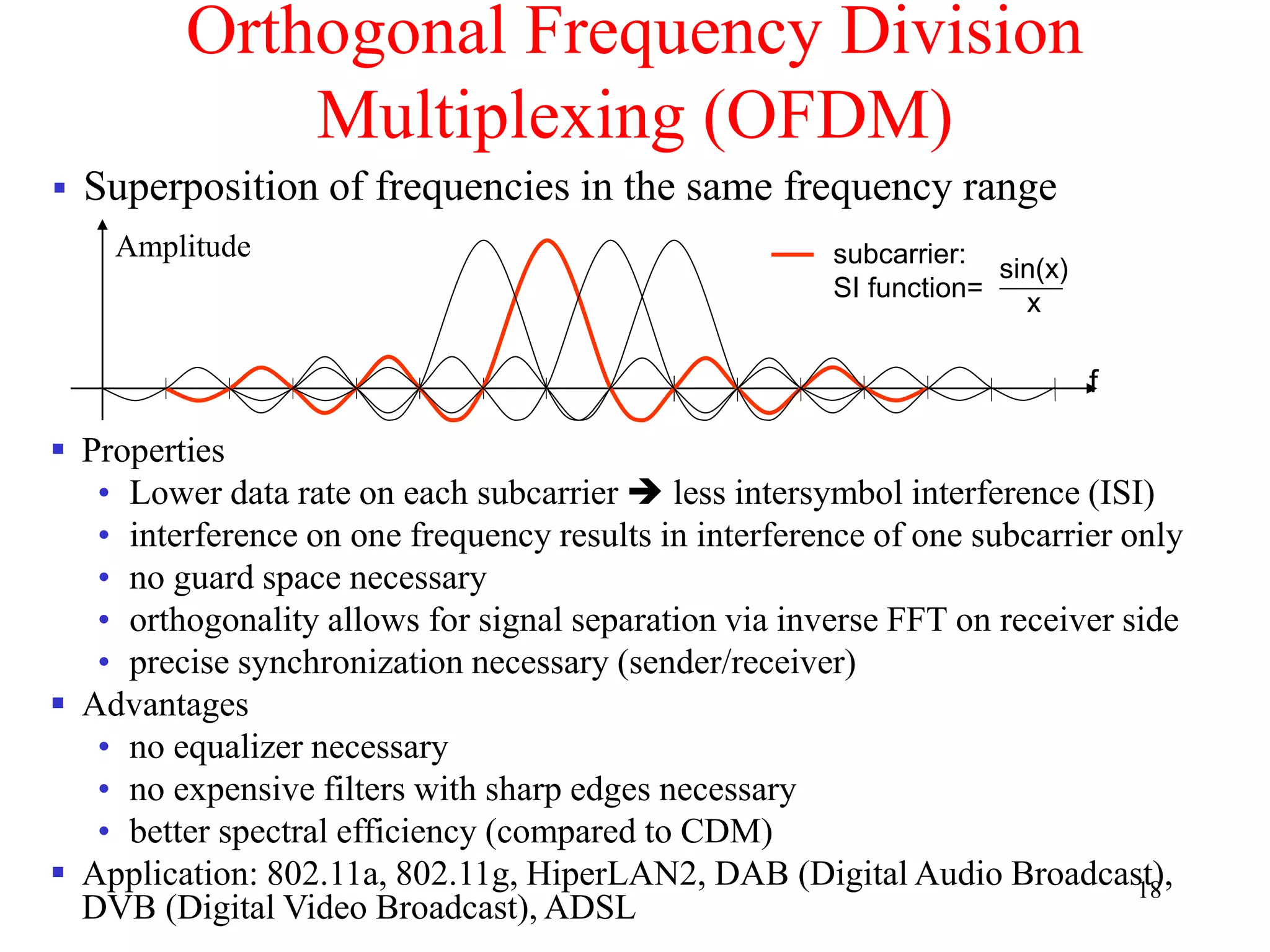 18
Orthogonal Frequency Division
Multiplexing (OFDM)
 Superposition of frequencies in the same frequency range
Amplitude
f
subcarrier:
SI function=
sin(x)
x
 Properties
• Lower data rate on each subcarrier  less intersymbol interference (ISI)
• interference on one frequency results in interference of one subcarrier only
• no guard space necessary
• orthogonality allows for signal separation via inverse FFT on receiver side
• precise synchronization necessary (sender/receiver)
 Advantages
• no equalizer necessary
• no expensive filters with sharp edges necessary
• better spectral efficiency (compared to CDM)
 Application: 802.11a, 802.11g, HiperLAN2, DAB (Digital Audio Broadcast),
DVB (Digital Video Broadcast), ADSL
 