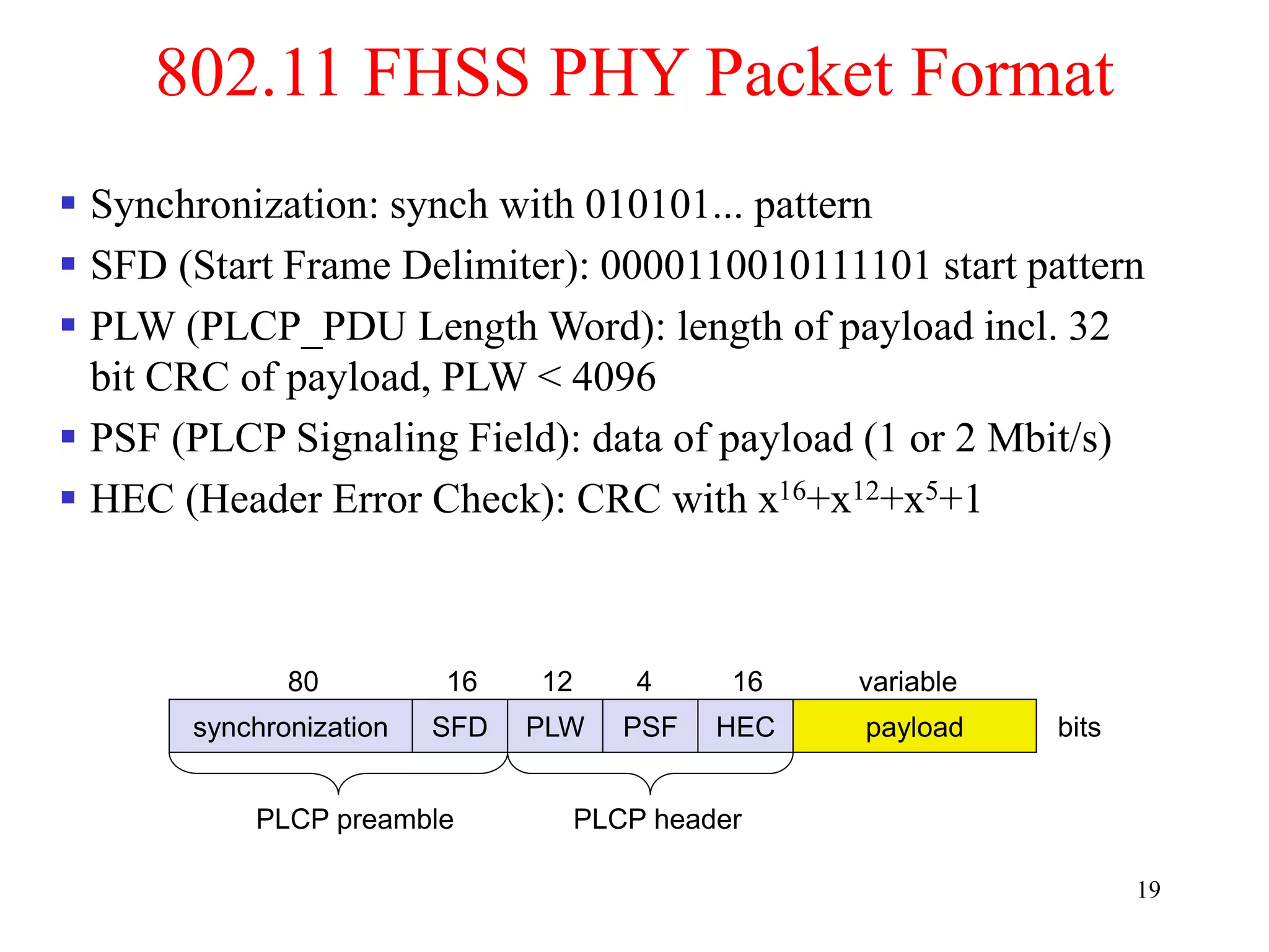 19
802.11 FHSS PHY Packet Format
synchronization SFD PLW PSF HEC payload
PLCP preamble PLCP header
80 16 12 4 16 variable
bits
 Synchronization: synch with 010101... pattern
 SFD (Start Frame Delimiter): 0000110010111101 start pattern
 PLW (PLCP_PDU Length Word): length of payload incl. 32
bit CRC of payload, PLW < 4096
 PSF (PLCP Signaling Field): data of payload (1 or 2 Mbit/s)
 HEC (Header Error Check): CRC with x16+x12+x5+1
 