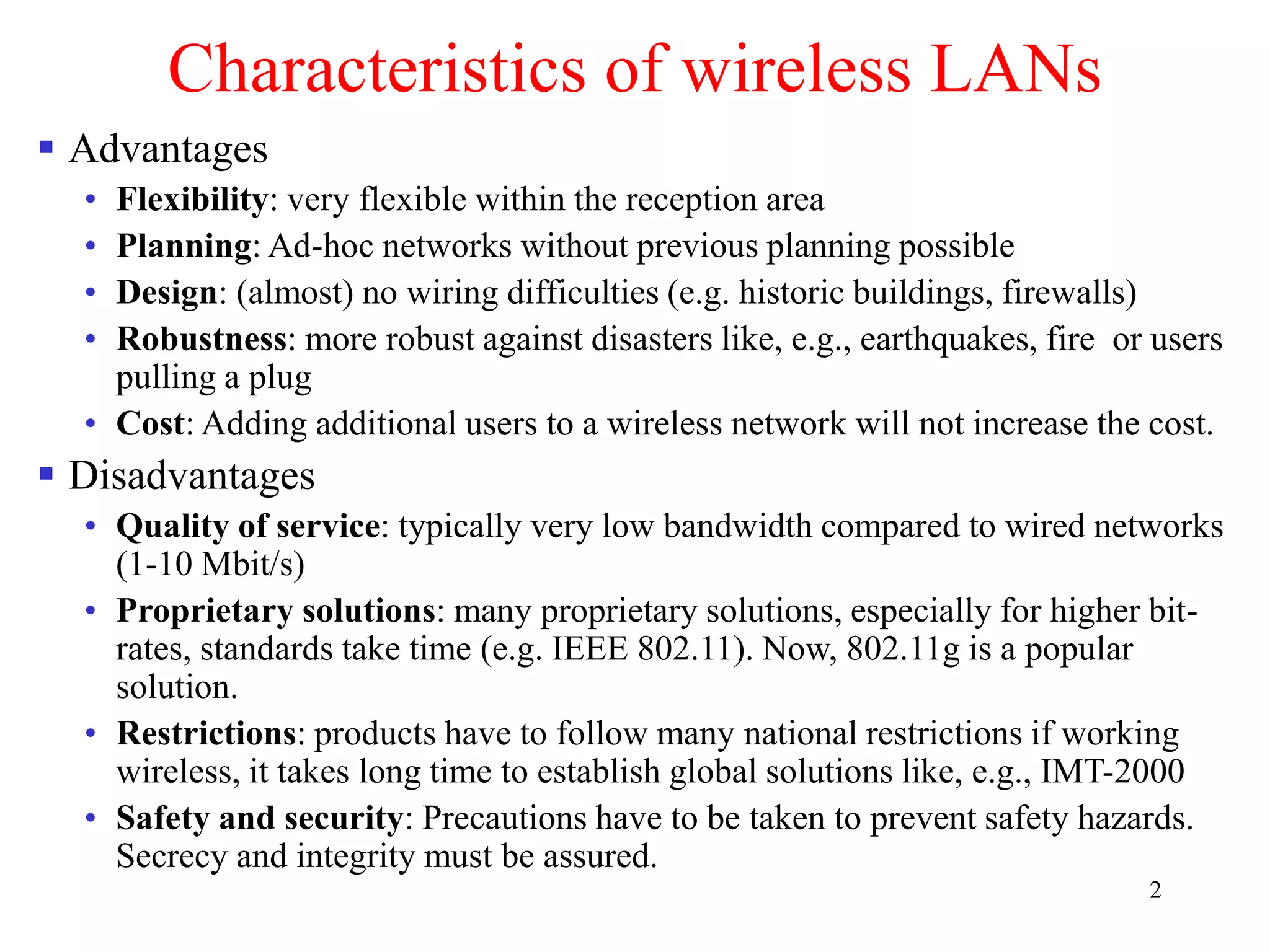 2
Characteristics of wireless LANs
 Advantages
• Flexibility: very flexible within the reception area
• Planning: Ad-hoc networks without previous planning possible
• Design: (almost) no wiring difficulties (e.g. historic buildings, firewalls)
• Robustness: more robust against disasters like, e.g., earthquakes, fire or users
pulling a plug
• Cost: Adding additional users to a wireless network will not increase the cost.
 Disadvantages
• Quality of service: typically very low bandwidth compared to wired networks
(1-10 Mbit/s)
• Proprietary solutions: many proprietary solutions, especially for higher bit-
rates, standards take time (e.g. IEEE 802.11). Now, 802.11g is a popular
solution.
• Restrictions: products have to follow many national restrictions if working
wireless, it takes long time to establish global solutions like, e.g., IMT-2000
• Safety and security: Precautions have to be taken to prevent safety hazards.
Secrecy and integrity must be assured.
 