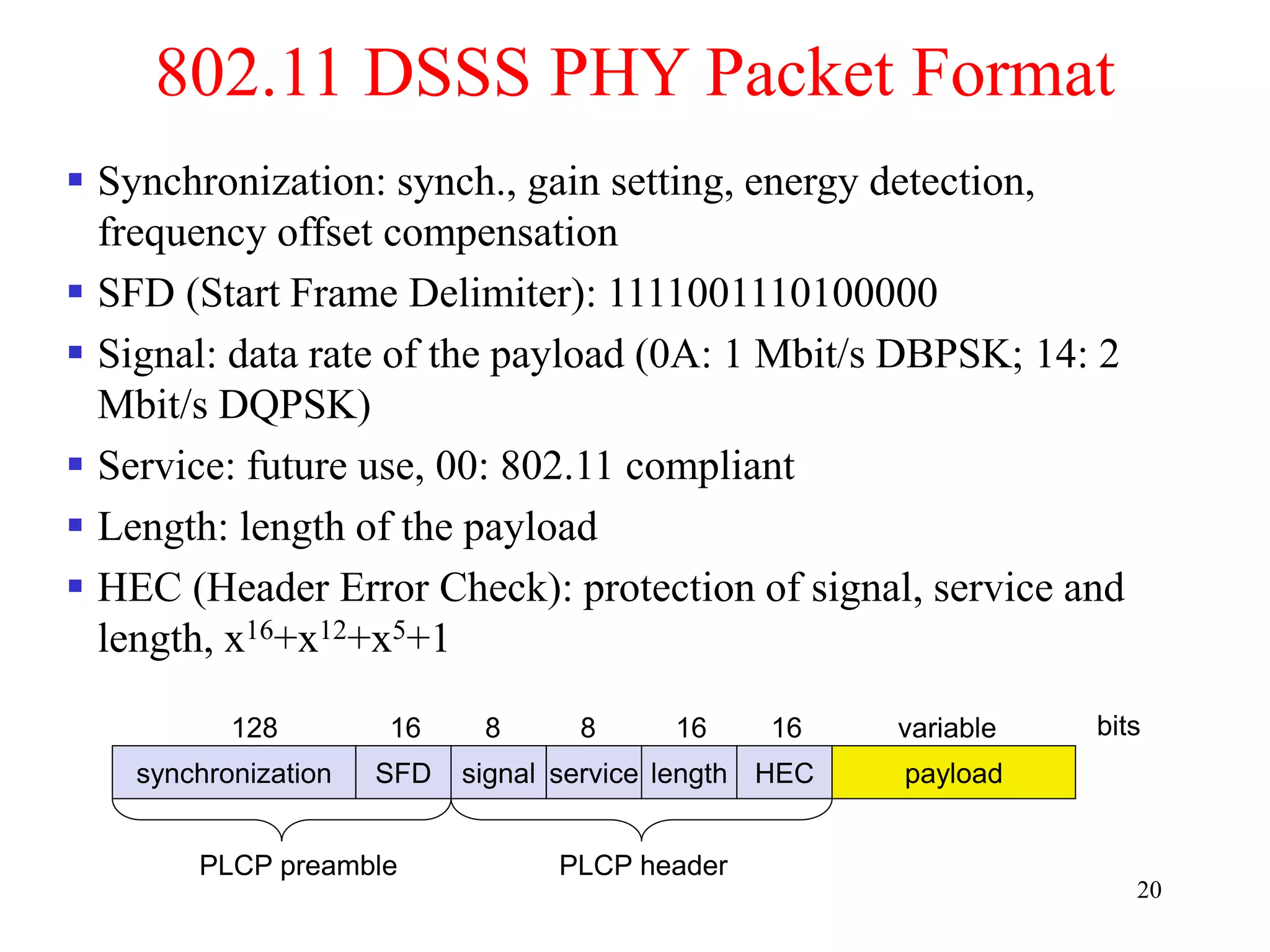 20
802.11 DSSS PHY Packet Format
synchronization SFD signal service HEC payload
PLCP preamble PLCP header
128 16 8 8 16 variable bits
length
16
 Synchronization: synch., gain setting, energy detection,
frequency offset compensation
 SFD (Start Frame Delimiter): 1111001110100000
 Signal: data rate of the payload (0A: 1 Mbit/s DBPSK; 14: 2
Mbit/s DQPSK)
 Service: future use, 00: 802.11 compliant
 Length: length of the payload
 HEC (Header Error Check): protection of signal, service and
length, x16+x12+x5+1
 