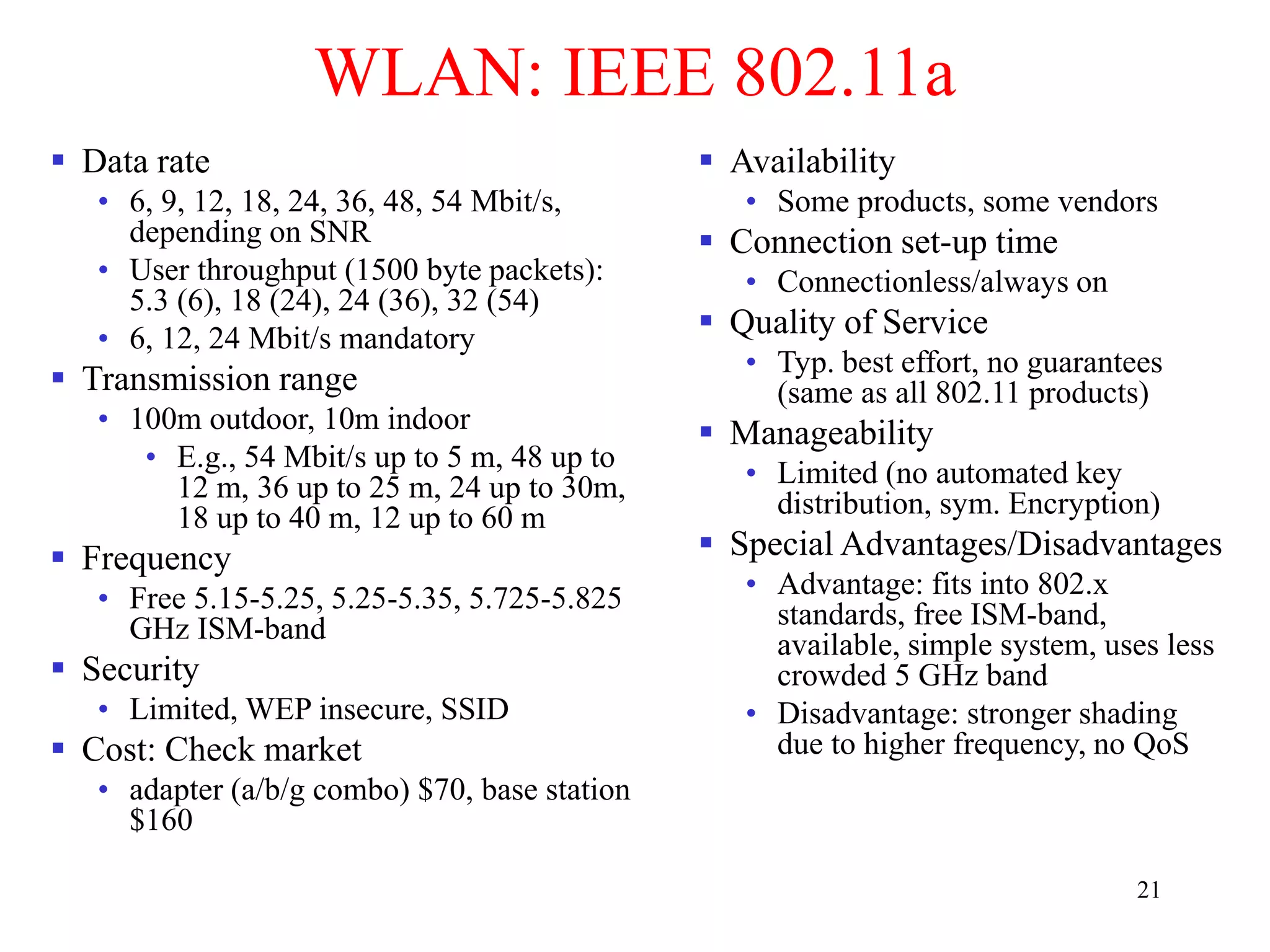 21
WLAN: IEEE 802.11a
 Data rate
• 6, 9, 12, 18, 24, 36, 48, 54 Mbit/s,
depending on SNR
• User throughput (1500 byte packets):
5.3 (6), 18 (24), 24 (36), 32 (54)
• 6, 12, 24 Mbit/s mandatory
 Transmission range
• 100m outdoor, 10m indoor
• E.g., 54 Mbit/s up to 5 m, 48 up to
12 m, 36 up to 25 m, 24 up to 30m,
18 up to 40 m, 12 up to 60 m
 Frequency
• Free 5.15-5.25, 5.25-5.35, 5.725-5.825
GHz ISM-band
 Security
• Limited, WEP insecure, SSID
 Cost: Check market
• adapter (a/b/g combo) $70, base station
$160
 Availability
• Some products, some vendors
 Connection set-up time
• Connectionless/always on
 Quality of Service
• Typ. best effort, no guarantees
(same as all 802.11 products)
 Manageability
• Limited (no automated key
distribution, sym. Encryption)
 Special Advantages/Disadvantages
• Advantage: fits into 802.x
standards, free ISM-band,
available, simple system, uses less
crowded 5 GHz band
• Disadvantage: stronger shading
due to higher frequency, no QoS
 