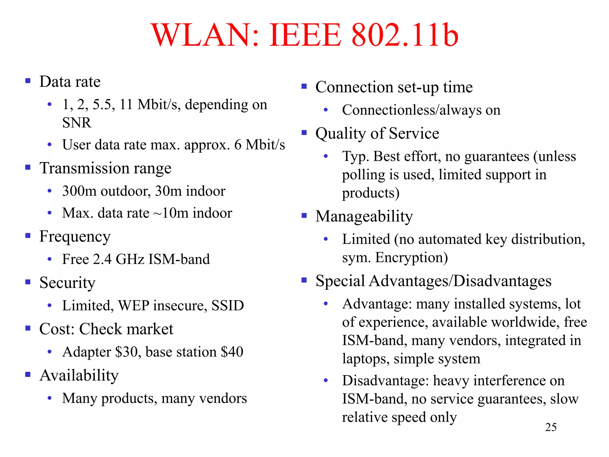 25
WLAN: IEEE 802.11b
 Data rate
• 1, 2, 5.5, 11 Mbit/s, depending on
SNR
• User data rate max. approx. 6 Mbit/s
 Transmission range
• 300m outdoor, 30m indoor
• Max. data rate ~10m indoor
 Frequency
• Free 2.4 GHz ISM-band
 Security
• Limited, WEP insecure, SSID
 Cost: Check market
• Adapter $30, base station $40
 Availability
• Many products, many vendors
 Connection set-up time
• Connectionless/always on
 Quality of Service
• Typ. Best effort, no guarantees (unless
polling is used, limited support in
products)
 Manageability
• Limited (no automated key distribution,
sym. Encryption)
 Special Advantages/Disadvantages
• Advantage: many installed systems, lot
of experience, available worldwide, free
ISM-band, many vendors, integrated in
laptops, simple system
• Disadvantage: heavy interference on
ISM-band, no service guarantees, slow
relative speed only
 