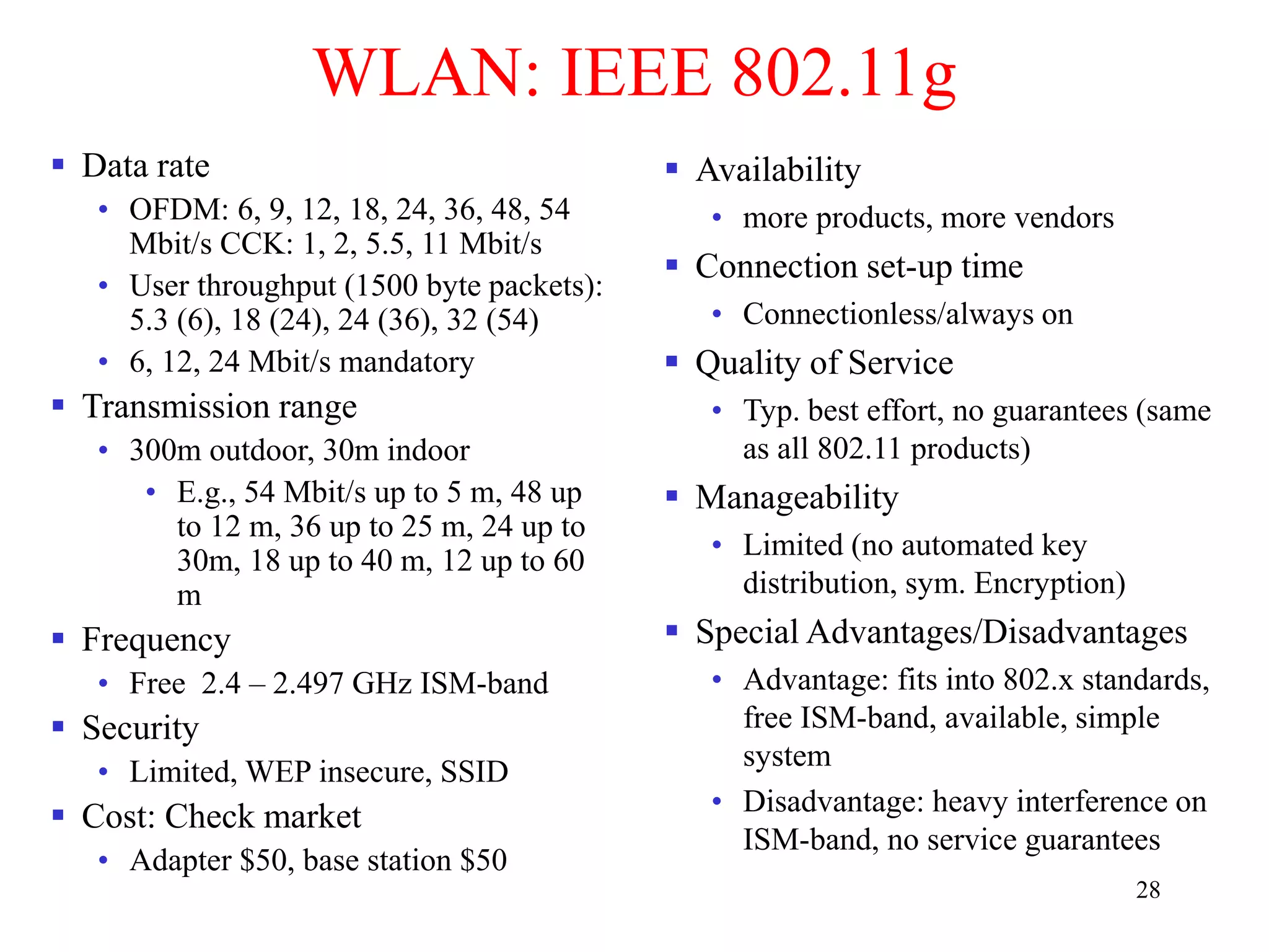 28
WLAN: IEEE 802.11g
 Data rate
• OFDM: 6, 9, 12, 18, 24, 36, 48, 54
Mbit/s CCK: 1, 2, 5.5, 11 Mbit/s
• User throughput (1500 byte packets):
5.3 (6), 18 (24), 24 (36), 32 (54)
• 6, 12, 24 Mbit/s mandatory
 Transmission range
• 300m outdoor, 30m indoor
• E.g., 54 Mbit/s up to 5 m, 48 up
to 12 m, 36 up to 25 m, 24 up to
30m, 18 up to 40 m, 12 up to 60
m
 Frequency
• Free 2.4 – 2.497 GHz ISM-band
 Security
• Limited, WEP insecure, SSID
 Cost: Check market
• Adapter $50, base station $50
 Availability
• more products, more vendors
 Connection set-up time
• Connectionless/always on
 Quality of Service
• Typ. best effort, no guarantees (same
as all 802.11 products)
 Manageability
• Limited (no automated key
distribution, sym. Encryption)
 Special Advantages/Disadvantages
• Advantage: fits into 802.x standards,
free ISM-band, available, simple
system
• Disadvantage: heavy interference on
ISM-band, no service guarantees
 