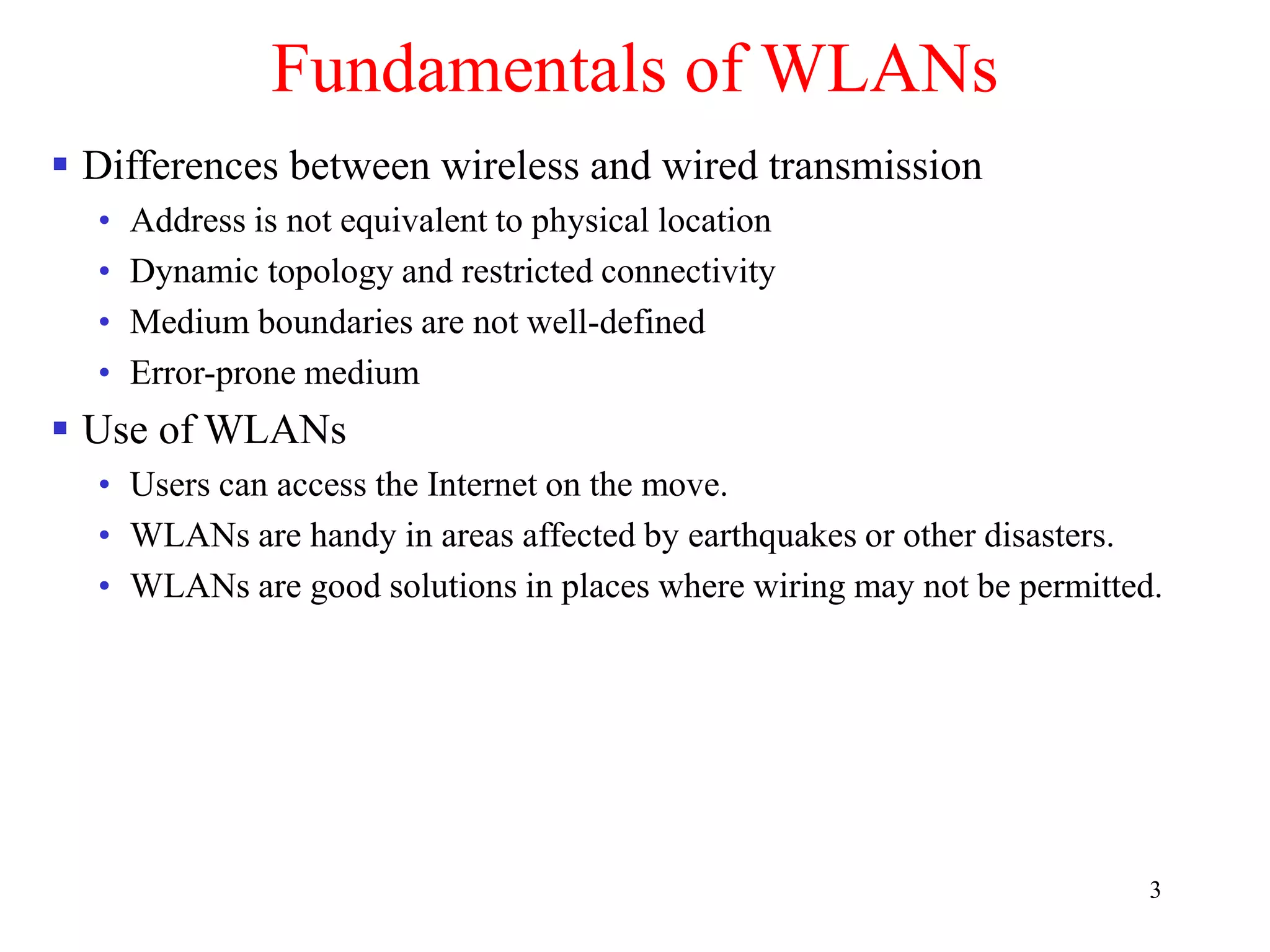 3
Fundamentals of WLANs
 Differences between wireless and wired transmission
• Address is not equivalent to physical location
• Dynamic topology and restricted connectivity
• Medium boundaries are not well-defined
• Error-prone medium
 Use of WLANs
• Users can access the Internet on the move.
• WLANs are handy in areas affected by earthquakes or other disasters.
• WLANs are good solutions in places where wiring may not be permitted.
 
