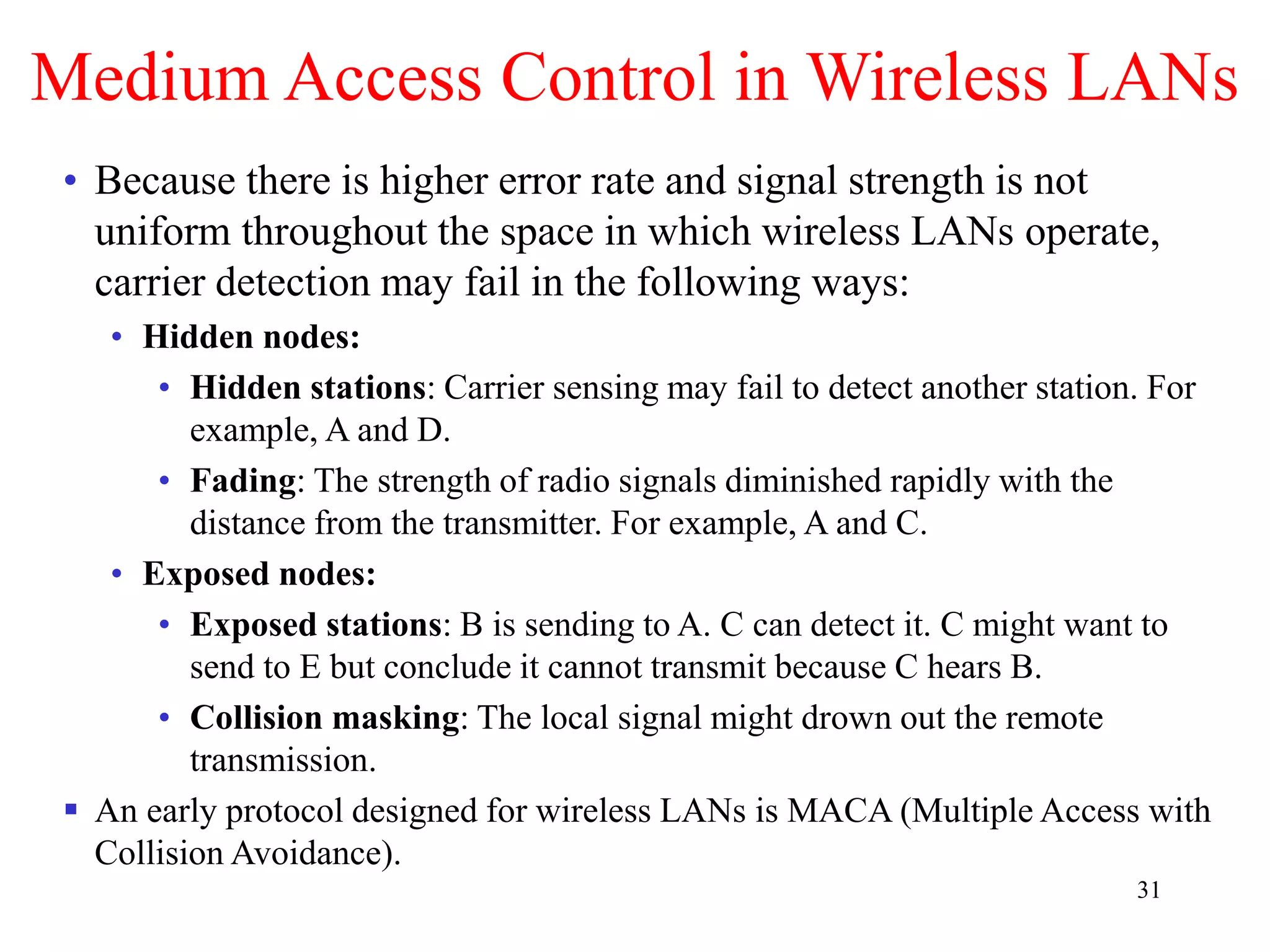 31
Medium Access Control in Wireless LANs
• Because there is higher error rate and signal strength is not
uniform throughout the space in which wireless LANs operate,
carrier detection may fail in the following ways:
• Hidden nodes:
• Hidden stations: Carrier sensing may fail to detect another station. For
example, A and D.
• Fading: The strength of radio signals diminished rapidly with the
distance from the transmitter. For example, A and C.
• Exposed nodes:
• Exposed stations: B is sending to A. C can detect it. C might want to
send to E but conclude it cannot transmit because C hears B.
• Collision masking: The local signal might drown out the remote
transmission.
 An early protocol designed for wireless LANs is MACA (Multiple Access with
Collision Avoidance).
 