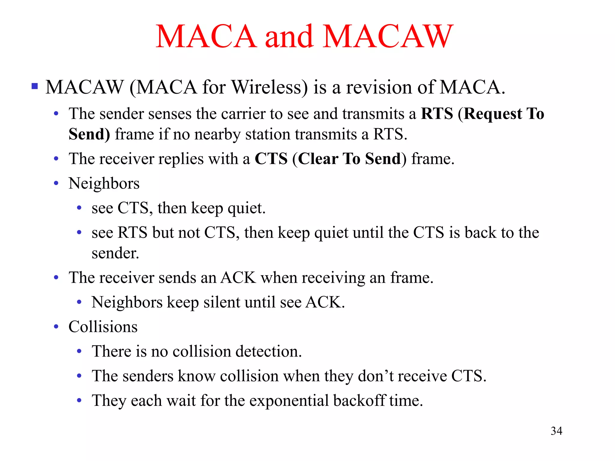 34
MACA and MACAW
 MACAW (MACA for Wireless) is a revision of MACA.
• The sender senses the carrier to see and transmits a RTS (Request To
Send) frame if no nearby station transmits a RTS.
• The receiver replies with a CTS (Clear To Send) frame.
• Neighbors
• see CTS, then keep quiet.
• see RTS but not CTS, then keep quiet until the CTS is back to the
sender.
• The receiver sends an ACK when receiving an frame.
• Neighbors keep silent until see ACK.
• Collisions
• There is no collision detection.
• The senders know collision when they don’t receive CTS.
• They each wait for the exponential backoff time.
 