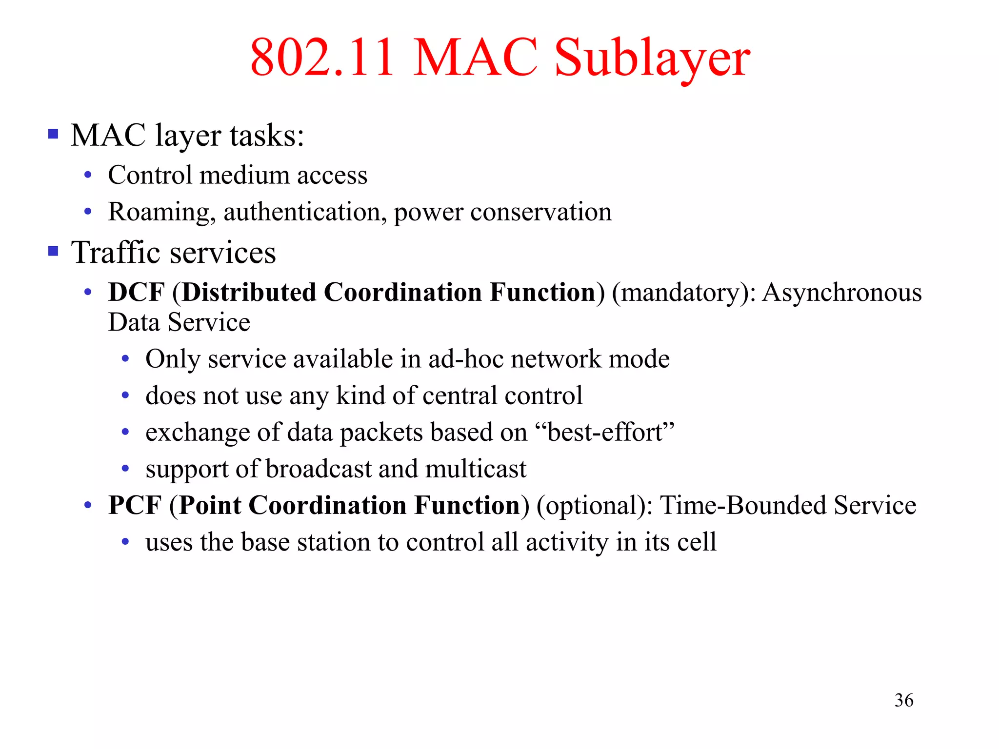 36
802.11 MAC Sublayer
 MAC layer tasks:
• Control medium access
• Roaming, authentication, power conservation
 Traffic services
• DCF (Distributed Coordination Function) (mandatory): Asynchronous
Data Service
• Only service available in ad-hoc network mode
• does not use any kind of central control
• exchange of data packets based on “best-effort”
• support of broadcast and multicast
• PCF (Point Coordination Function) (optional): Time-Bounded Service
• uses the base station to control all activity in its cell
 