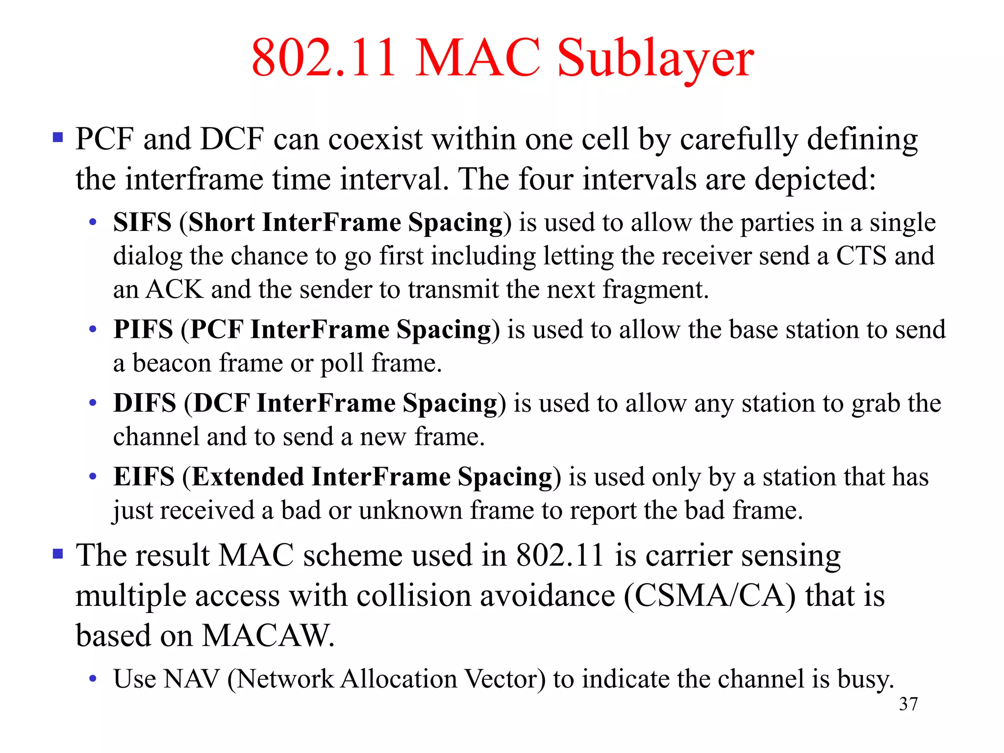 37
802.11 MAC Sublayer
 PCF and DCF can coexist within one cell by carefully defining
the interframe time interval. The four intervals are depicted:
• SIFS (Short InterFrame Spacing) is used to allow the parties in a single
dialog the chance to go first including letting the receiver send a CTS and
an ACK and the sender to transmit the next fragment.
• PIFS (PCF InterFrame Spacing) is used to allow the base station to send
a beacon frame or poll frame.
• DIFS (DCF InterFrame Spacing) is used to allow any station to grab the
channel and to send a new frame.
• EIFS (Extended InterFrame Spacing) is used only by a station that has
just received a bad or unknown frame to report the bad frame.
 The result MAC scheme used in 802.11 is carrier sensing
multiple access with collision avoidance (CSMA/CA) that is
based on MACAW.
• Use NAV (Network Allocation Vector) to indicate the channel is busy.
 