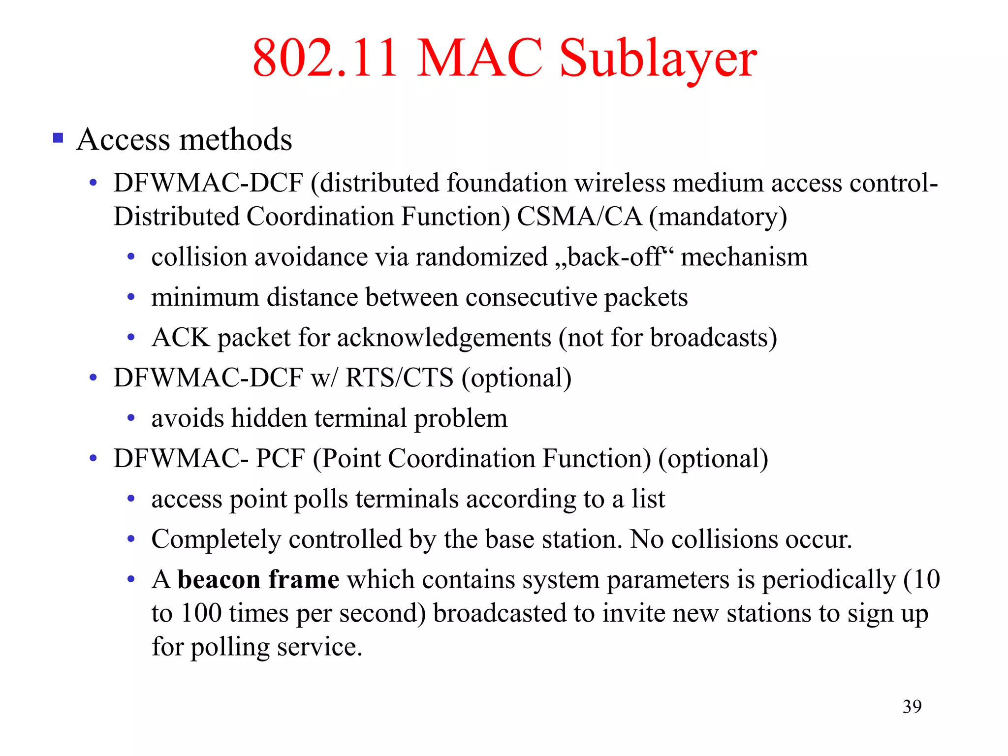39
802.11 MAC Sublayer
 Access methods
• DFWMAC-DCF (distributed foundation wireless medium access control-
Distributed Coordination Function) CSMA/CA (mandatory)
• collision avoidance via randomized „back-off“ mechanism
• minimum distance between consecutive packets
• ACK packet for acknowledgements (not for broadcasts)
• DFWMAC-DCF w/ RTS/CTS (optional)
• avoids hidden terminal problem
• DFWMAC- PCF (Point Coordination Function) (optional)
• access point polls terminals according to a list
• Completely controlled by the base station. No collisions occur.
• A beacon frame which contains system parameters is periodically (10
to 100 times per second) broadcasted to invite new stations to sign up
for polling service.
 