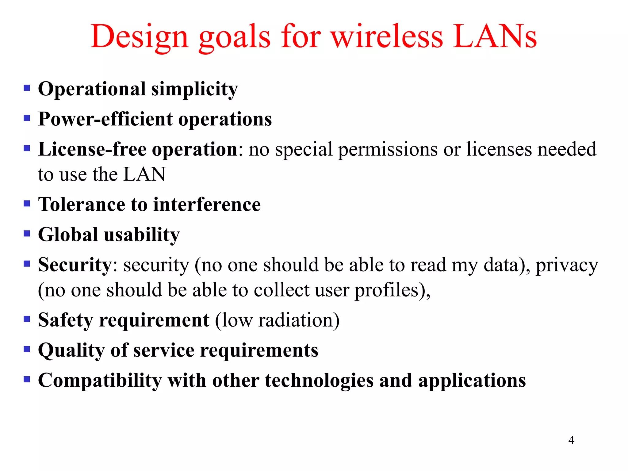 4
Design goals for wireless LANs
 Operational simplicity
 Power-efficient operations
 License-free operation: no special permissions or licenses needed
to use the LAN
 Tolerance to interference
 Global usability
 Security: security (no one should be able to read my data), privacy
(no one should be able to collect user profiles),
 Safety requirement (low radiation)
 Quality of service requirements
 Compatibility with other technologies and applications
 