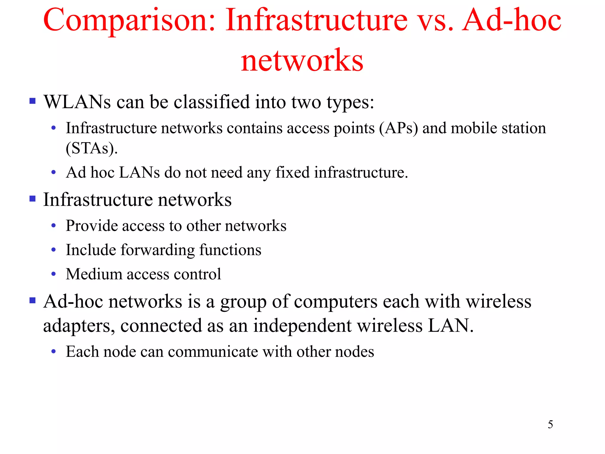 5
Comparison: Infrastructure vs. Ad-hoc
networks
 WLANs can be classified into two types:
• Infrastructure networks contains access points (APs) and mobile station
(STAs).
• Ad hoc LANs do not need any fixed infrastructure.
 Infrastructure networks
• Provide access to other networks
• Include forwarding functions
• Medium access control
 Ad-hoc networks is a group of computers each with wireless
adapters, connected as an independent wireless LAN.
• Each node can communicate with other nodes
 