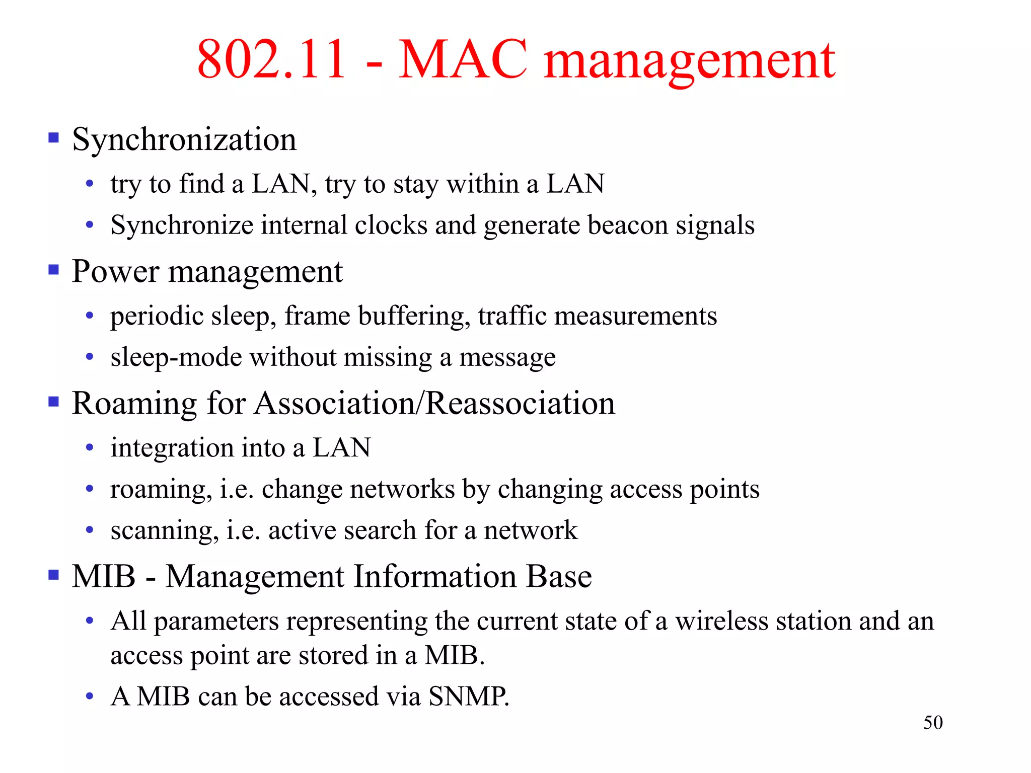 50
802.11 - MAC management
 Synchronization
• try to find a LAN, try to stay within a LAN
• Synchronize internal clocks and generate beacon signals
 Power management
• periodic sleep, frame buffering, traffic measurements
• sleep-mode without missing a message
 Roaming for Association/Reassociation
• integration into a LAN
• roaming, i.e. change networks by changing access points
• scanning, i.e. active search for a network
 MIB - Management Information Base
• All parameters representing the current state of a wireless station and an
access point are stored in a MIB.
• A MIB can be accessed via SNMP.
 