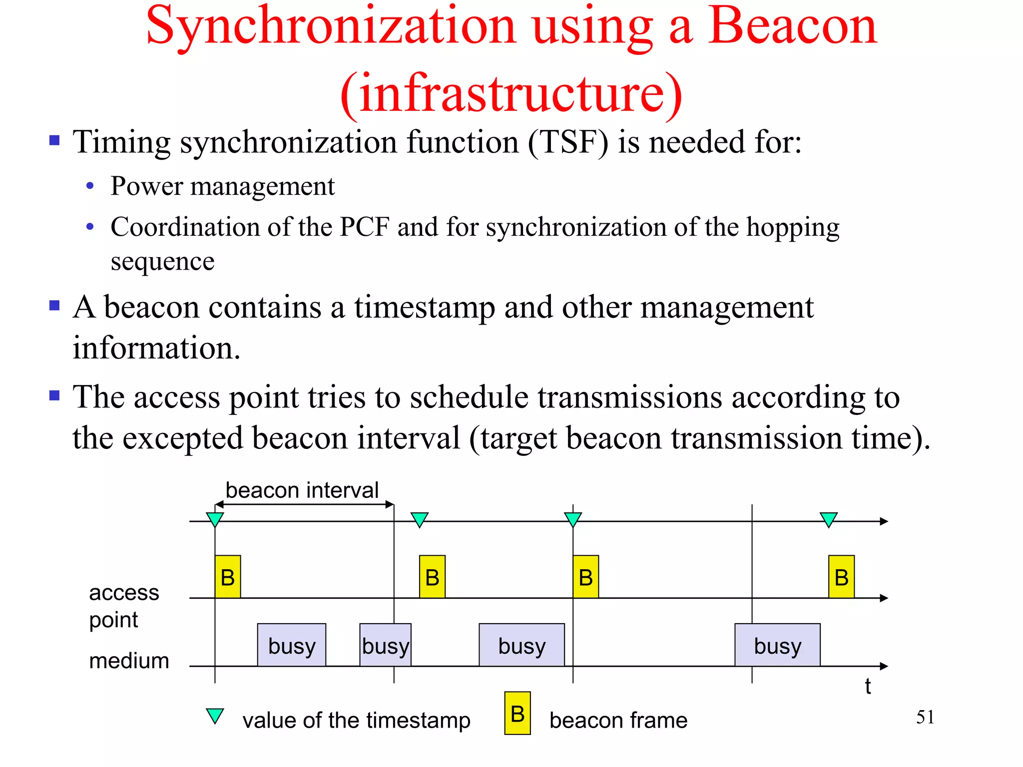 51
Synchronization using a Beacon
(infrastructure)
beacon interval
t
medium
access
point
busy
B
busy busy busy
B B B
value of the timestamp B beacon frame
 Timing synchronization function (TSF) is needed for:
• Power management
• Coordination of the PCF and for synchronization of the hopping
sequence
 A beacon contains a timestamp and other management
information.
 The access point tries to schedule transmissions according to
the excepted beacon interval (target beacon transmission time).
 
