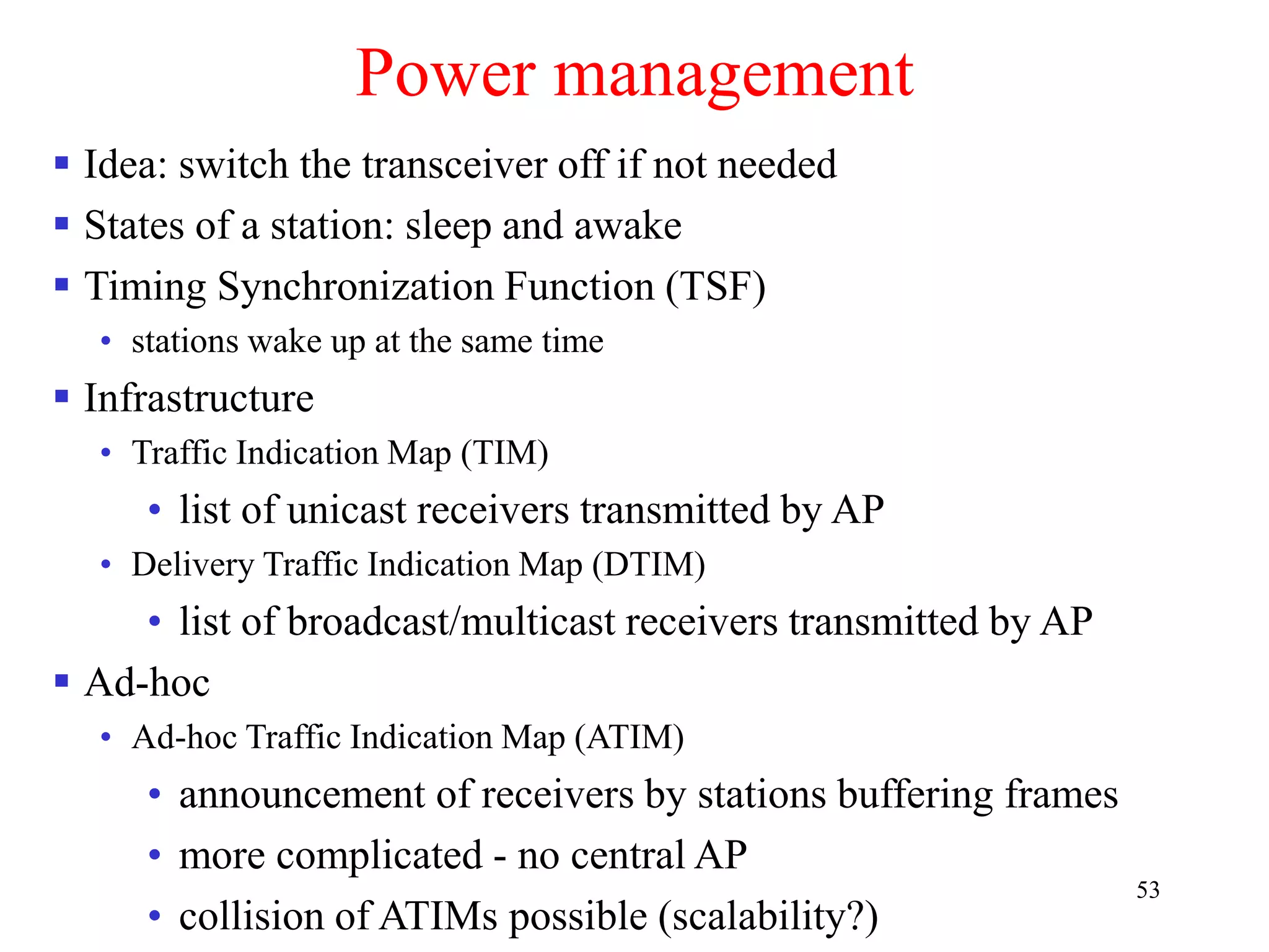 53
Power management
 Idea: switch the transceiver off if not needed
 States of a station: sleep and awake
 Timing Synchronization Function (TSF)
• stations wake up at the same time
 Infrastructure
• Traffic Indication Map (TIM)
• list of unicast receivers transmitted by AP
• Delivery Traffic Indication Map (DTIM)
• list of broadcast/multicast receivers transmitted by AP
 Ad-hoc
• Ad-hoc Traffic Indication Map (ATIM)
• announcement of receivers by stations buffering frames
• more complicated - no central AP
• collision of ATIMs possible (scalability?)
 