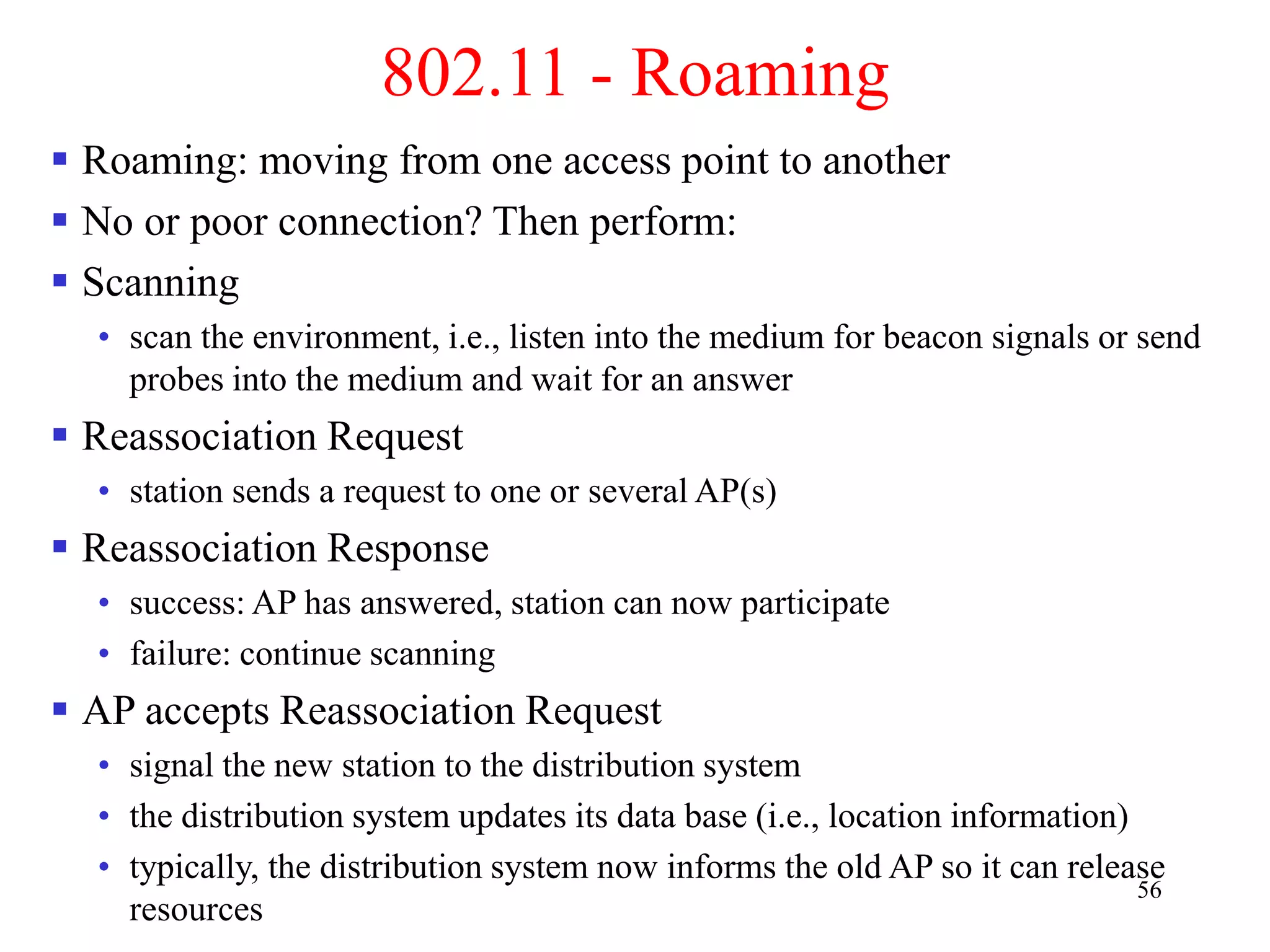 56
802.11 - Roaming
 Roaming: moving from one access point to another
 No or poor connection? Then perform:
 Scanning
• scan the environment, i.e., listen into the medium for beacon signals or send
probes into the medium and wait for an answer
 Reassociation Request
• station sends a request to one or several AP(s)
 Reassociation Response
• success: AP has answered, station can now participate
• failure: continue scanning
 AP accepts Reassociation Request
• signal the new station to the distribution system
• the distribution system updates its data base (i.e., location information)
• typically, the distribution system now informs the old AP so it can release
resources
 