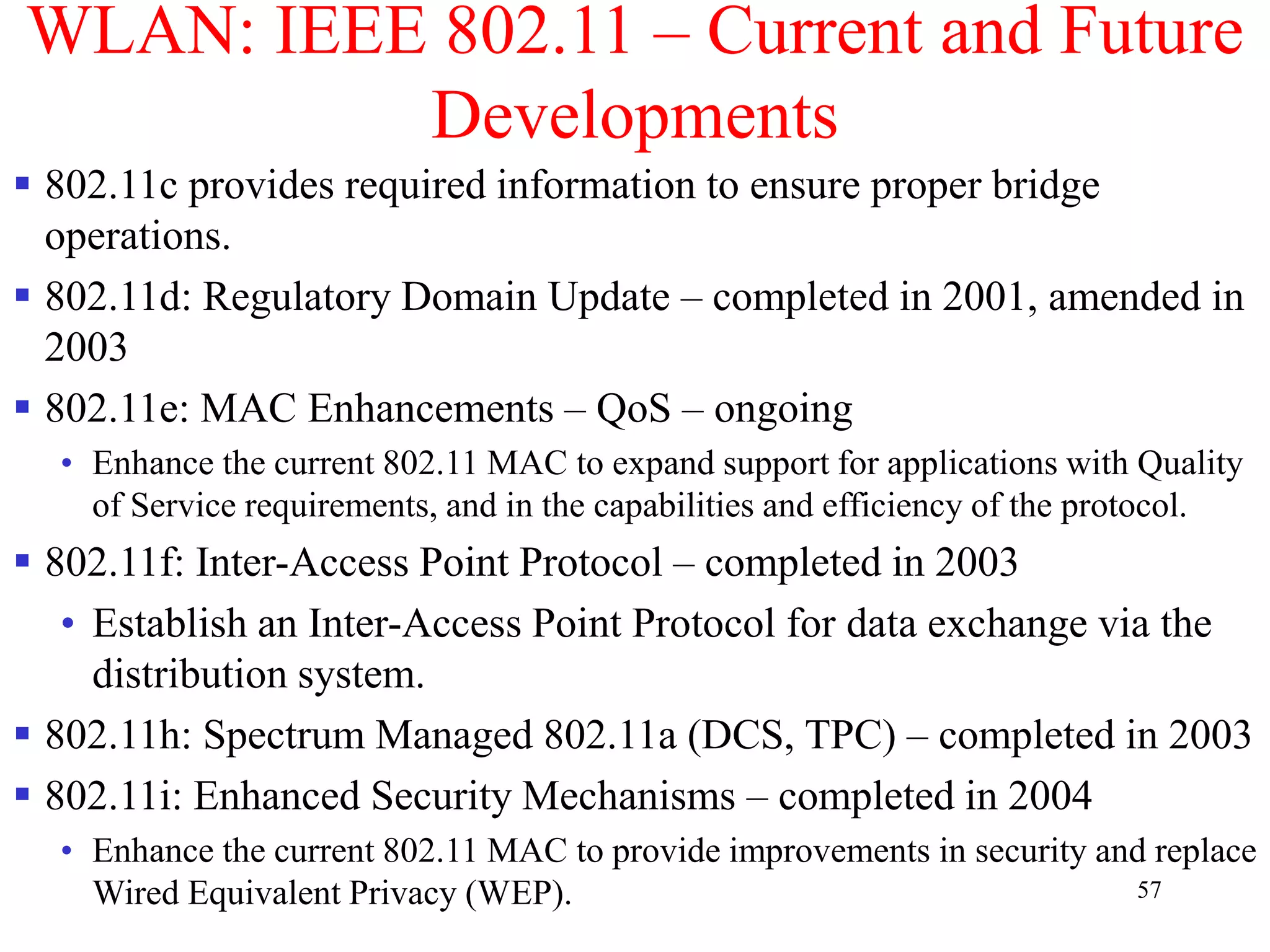 57
WLAN: IEEE 802.11 – Current and Future
Developments
 802.11c provides required information to ensure proper bridge
operations.
 802.11d: Regulatory Domain Update – completed in 2001, amended in
2003
 802.11e: MAC Enhancements – QoS – ongoing
• Enhance the current 802.11 MAC to expand support for applications with Quality
of Service requirements, and in the capabilities and efficiency of the protocol.
 802.11f: Inter-Access Point Protocol – completed in 2003
• Establish an Inter-Access Point Protocol for data exchange via the
distribution system.
 802.11h: Spectrum Managed 802.11a (DCS, TPC) – completed in 2003
 802.11i: Enhanced Security Mechanisms – completed in 2004
• Enhance the current 802.11 MAC to provide improvements in security and replace
Wired Equivalent Privacy (WEP).
 