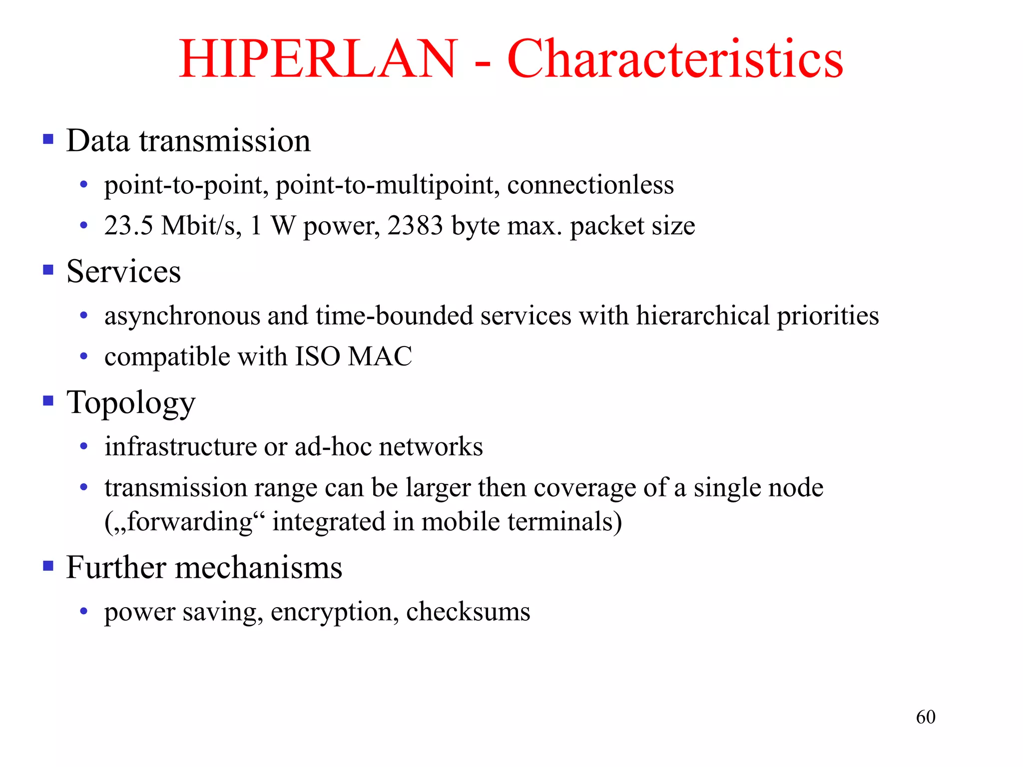 60
HIPERLAN - Characteristics
 Data transmission
• point-to-point, point-to-multipoint, connectionless
• 23.5 Mbit/s, 1 W power, 2383 byte max. packet size
 Services
• asynchronous and time-bounded services with hierarchical priorities
• compatible with ISO MAC
 Topology
• infrastructure or ad-hoc networks
• transmission range can be larger then coverage of a single node
(„forwarding“ integrated in mobile terminals)
 Further mechanisms
• power saving, encryption, checksums
 