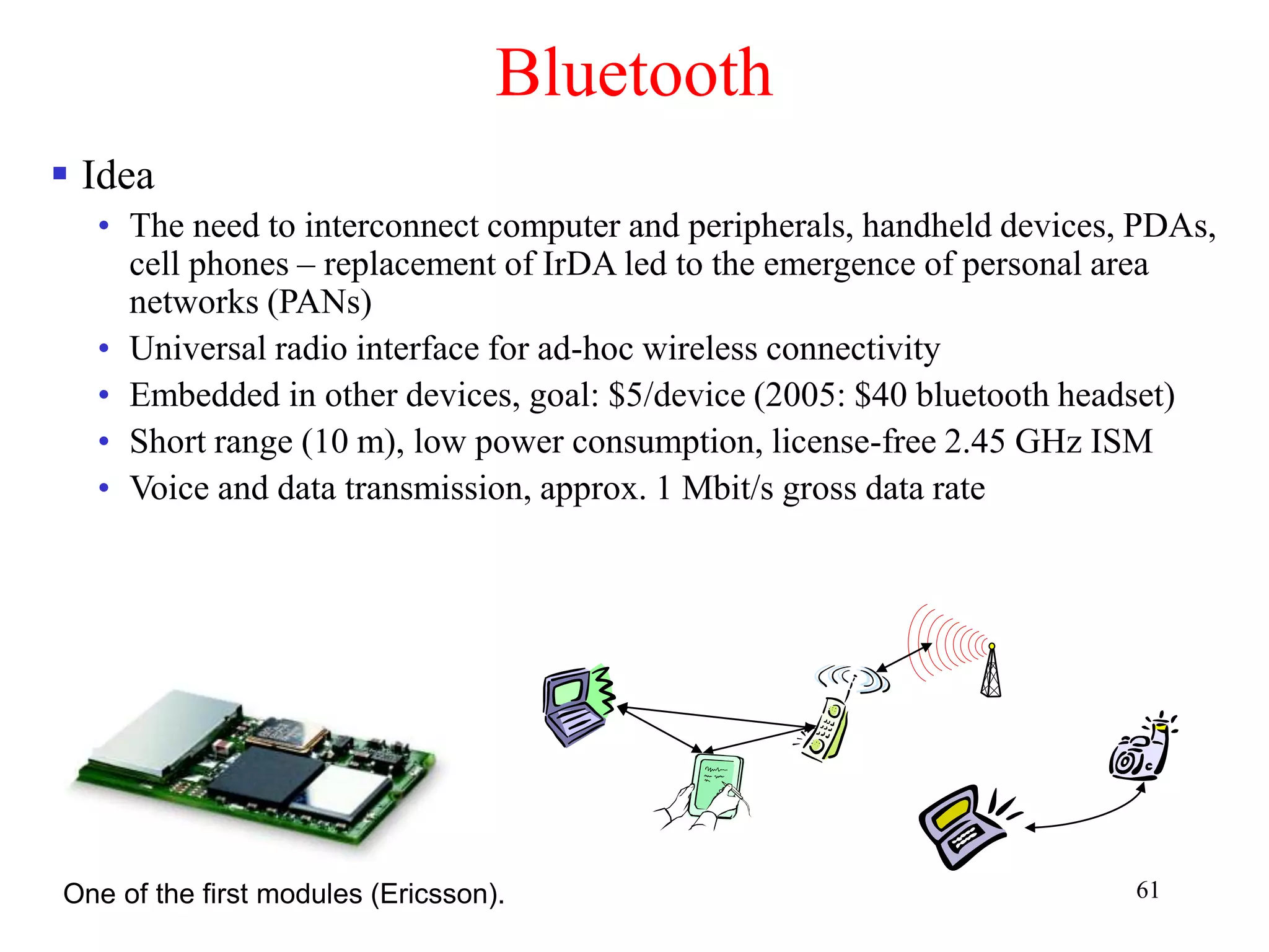 61
Bluetooth
 Idea
• The need to interconnect computer and peripherals, handheld devices, PDAs,
cell phones – replacement of IrDA led to the emergence of personal area
networks (PANs)
• Universal radio interface for ad-hoc wireless connectivity
• Embedded in other devices, goal: $5/device (2005: $40 bluetooth headset)
• Short range (10 m), low power consumption, license-free 2.45 GHz ISM
• Voice and data transmission, approx. 1 Mbit/s gross data rate
One of the first modules (Ericsson).
 