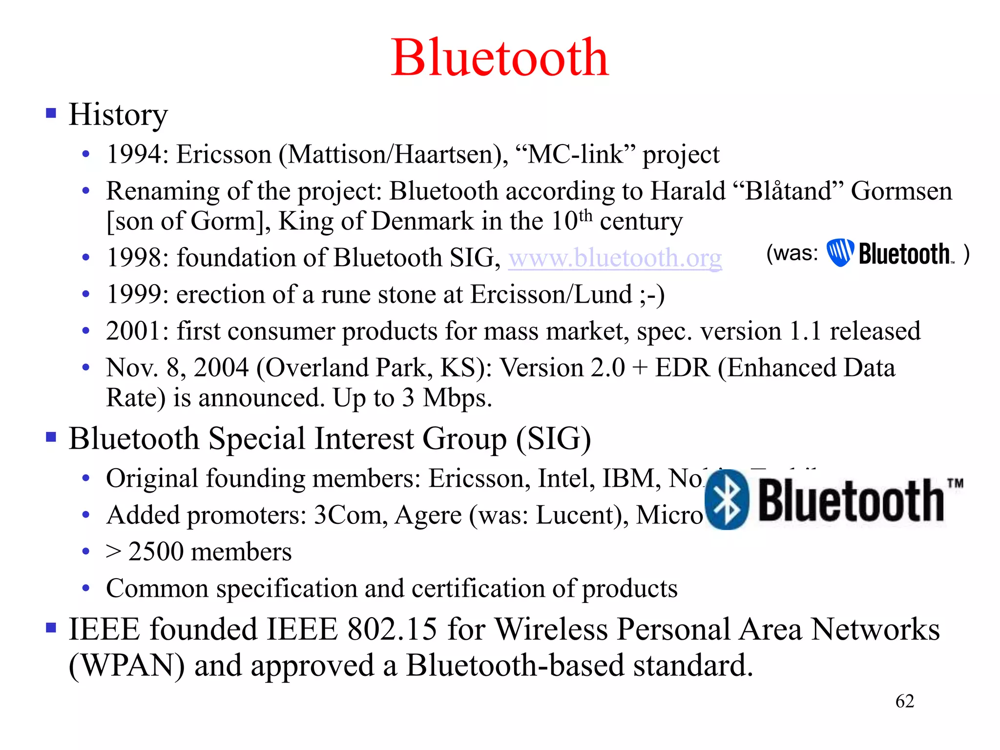 62
Bluetooth
 History
• 1994: Ericsson (Mattison/Haartsen), “MC-link” project
• Renaming of the project: Bluetooth according to Harald “Blåtand” Gormsen
[son of Gorm], King of Denmark in the 10th century
• 1998: foundation of Bluetooth SIG, www.bluetooth.org
• 1999: erection of a rune stone at Ercisson/Lund ;-)
• 2001: first consumer products for mass market, spec. version 1.1 released
• Nov. 8, 2004 (Overland Park, KS): Version 2.0 + EDR (Enhanced Data
Rate) is announced. Up to 3 Mbps.
 Bluetooth Special Interest Group (SIG)
• Original founding members: Ericsson, Intel, IBM, Nokia, Toshiba
• Added promoters: 3Com, Agere (was: Lucent), Microsoft, Motorola
• > 2500 members
• Common specification and certification of products
 IEEE founded IEEE 802.15 for Wireless Personal Area Networks
(WPAN) and approved a Bluetooth-based standard.
(was: )
 