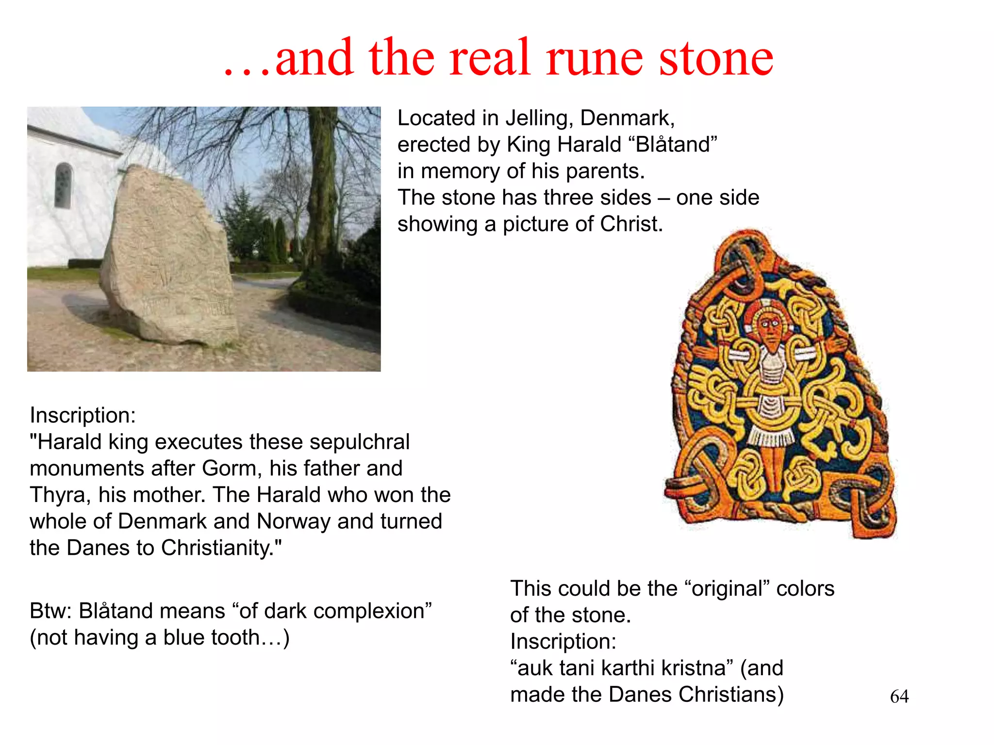 64
…and the real rune stone
Located in Jelling, Denmark,
erected by King Harald “Blåtand”
in memory of his parents.
The stone has three sides – one side
showing a picture of Christ.
This could be the “original” colors
of the stone.
Inscription:
“auk tani karthi kristna” (and
made the Danes Christians)
Inscription:
"Harald king executes these sepulchral
monuments after Gorm, his father and
Thyra, his mother. The Harald who won the
whole of Denmark and Norway and turned
the Danes to Christianity."
Btw: Blåtand means “of dark complexion”
(not having a blue tooth…)
 