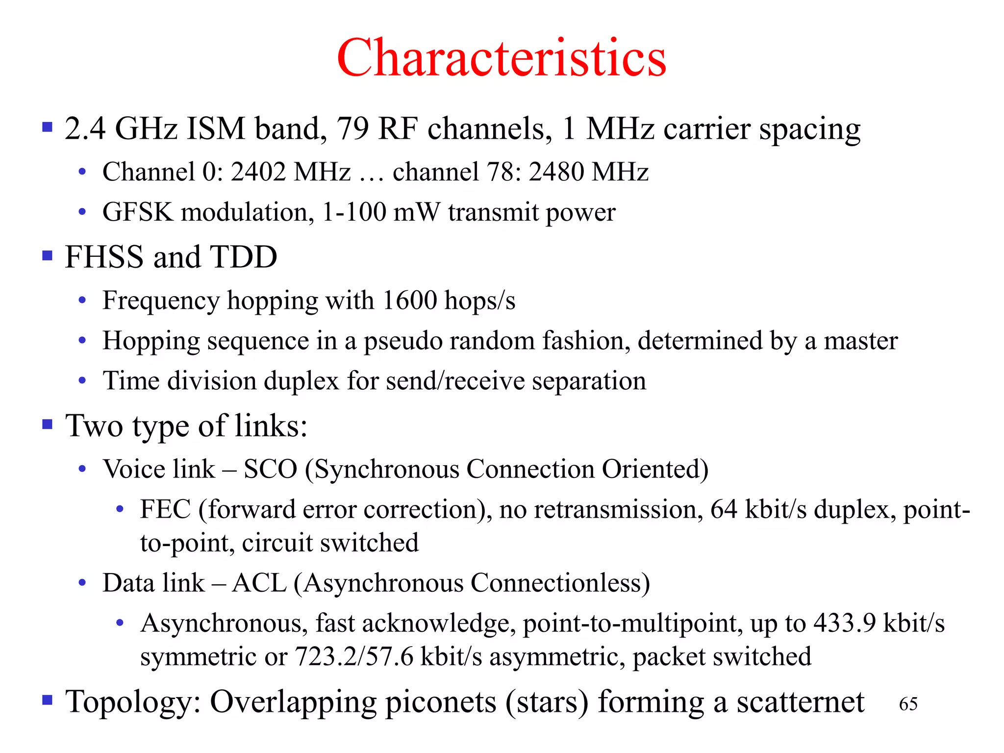 65
Characteristics
 2.4 GHz ISM band, 79 RF channels, 1 MHz carrier spacing
• Channel 0: 2402 MHz … channel 78: 2480 MHz
• GFSK modulation, 1-100 mW transmit power
 FHSS and TDD
• Frequency hopping with 1600 hops/s
• Hopping sequence in a pseudo random fashion, determined by a master
• Time division duplex for send/receive separation
 Two type of links:
• Voice link – SCO (Synchronous Connection Oriented)
• FEC (forward error correction), no retransmission, 64 kbit/s duplex, point-
to-point, circuit switched
• Data link – ACL (Asynchronous Connectionless)
• Asynchronous, fast acknowledge, point-to-multipoint, up to 433.9 kbit/s
symmetric or 723.2/57.6 kbit/s asymmetric, packet switched
 Topology: Overlapping piconets (stars) forming a scatternet
 