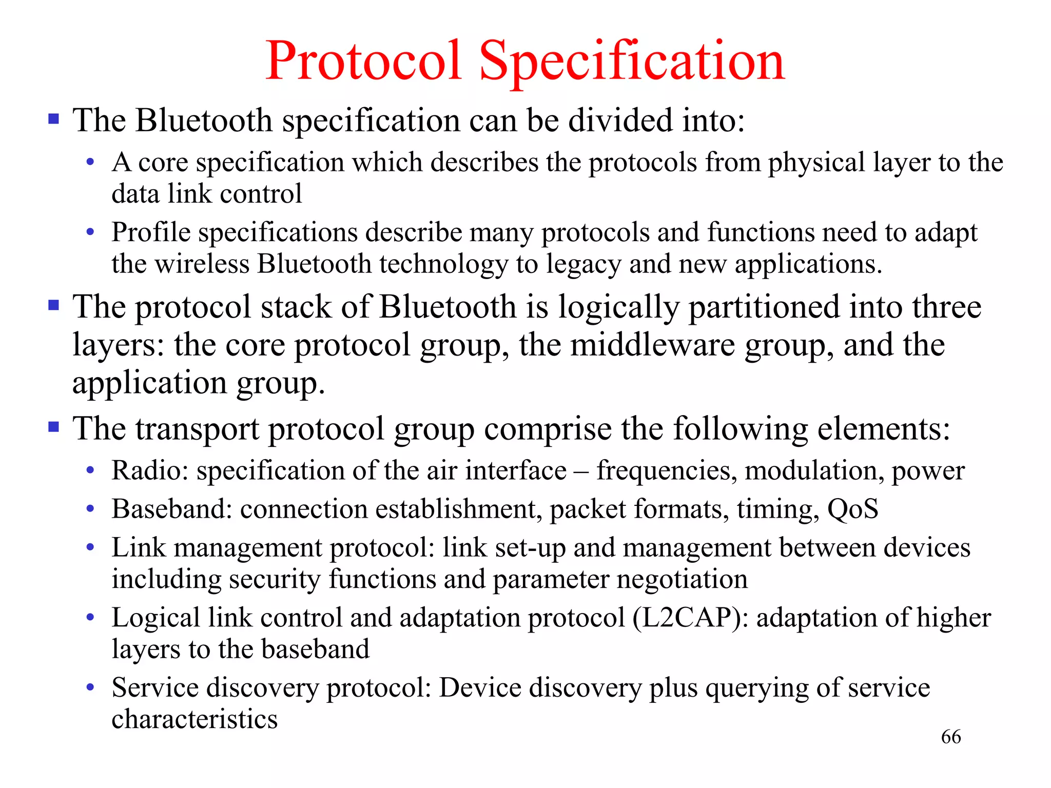 66
Protocol Specification
 The Bluetooth specification can be divided into:
• A core specification which describes the protocols from physical layer to the
data link control
• Profile specifications describe many protocols and functions need to adapt
the wireless Bluetooth technology to legacy and new applications.
 The protocol stack of Bluetooth is logically partitioned into three
layers: the core protocol group, the middleware group, and the
application group.
 The transport protocol group comprise the following elements:
• Radio: specification of the air interface – frequencies, modulation, power
• Baseband: connection establishment, packet formats, timing, QoS
• Link management protocol: link set-up and management between devices
including security functions and parameter negotiation
• Logical link control and adaptation protocol (L2CAP): adaptation of higher
layers to the baseband
• Service discovery protocol: Device discovery plus querying of service
characteristics
 