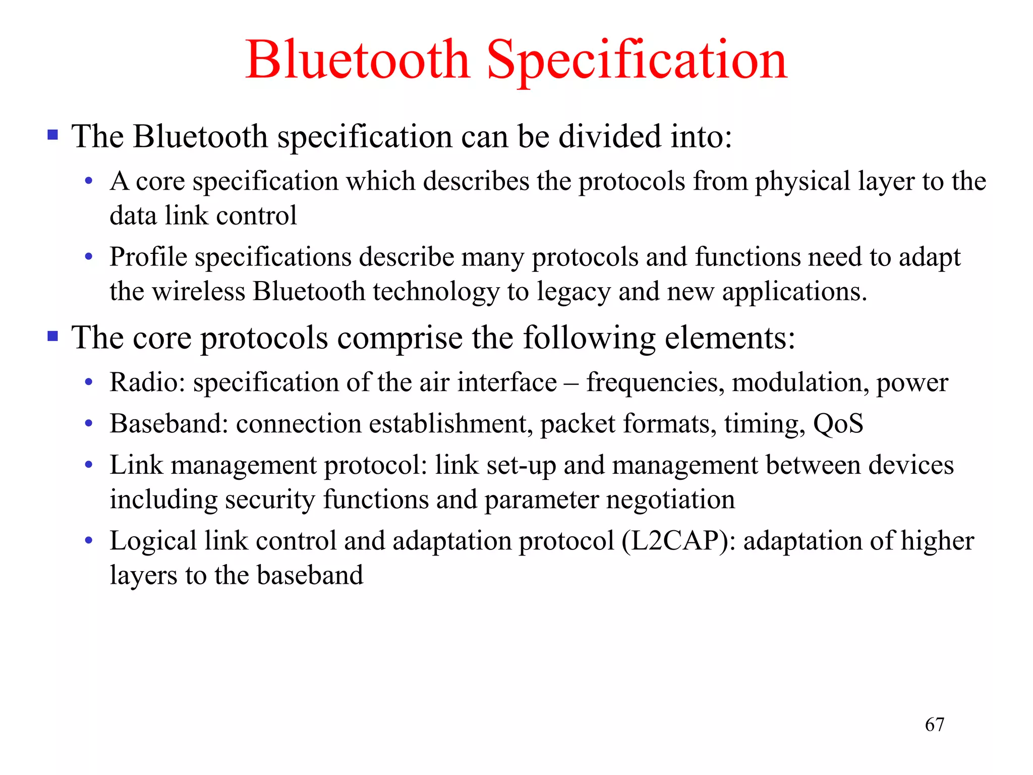 67
Bluetooth Specification
 The Bluetooth specification can be divided into:
• A core specification which describes the protocols from physical layer to the
data link control
• Profile specifications describe many protocols and functions need to adapt
the wireless Bluetooth technology to legacy and new applications.
 The core protocols comprise the following elements:
• Radio: specification of the air interface – frequencies, modulation, power
• Baseband: connection establishment, packet formats, timing, QoS
• Link management protocol: link set-up and management between devices
including security functions and parameter negotiation
• Logical link control and adaptation protocol (L2CAP): adaptation of higher
layers to the baseband
 