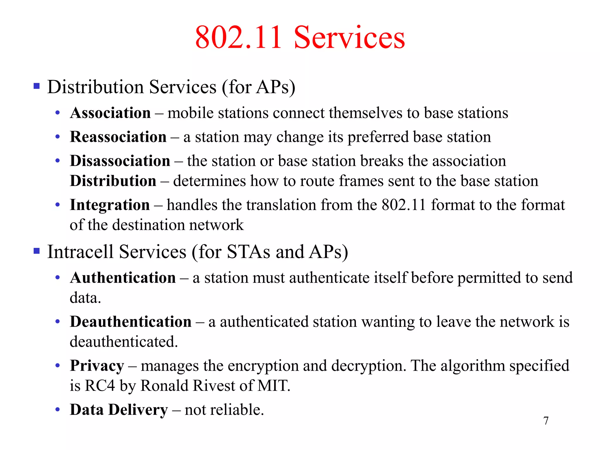 7
802.11 Services
 Distribution Services (for APs)
• Association – mobile stations connect themselves to base stations
• Reassociation – a station may change its preferred base station
• Disassociation – the station or base station breaks the association
Distribution – determines how to route frames sent to the base station
• Integration – handles the translation from the 802.11 format to the format
of the destination network
 Intracell Services (for STAs and APs)
• Authentication – a station must authenticate itself before permitted to send
data.
• Deauthentication – a authenticated station wanting to leave the network is
deauthenticated.
• Privacy – manages the encryption and decryption. The algorithm specified
is RC4 by Ronald Rivest of MIT.
• Data Delivery – not reliable.
 