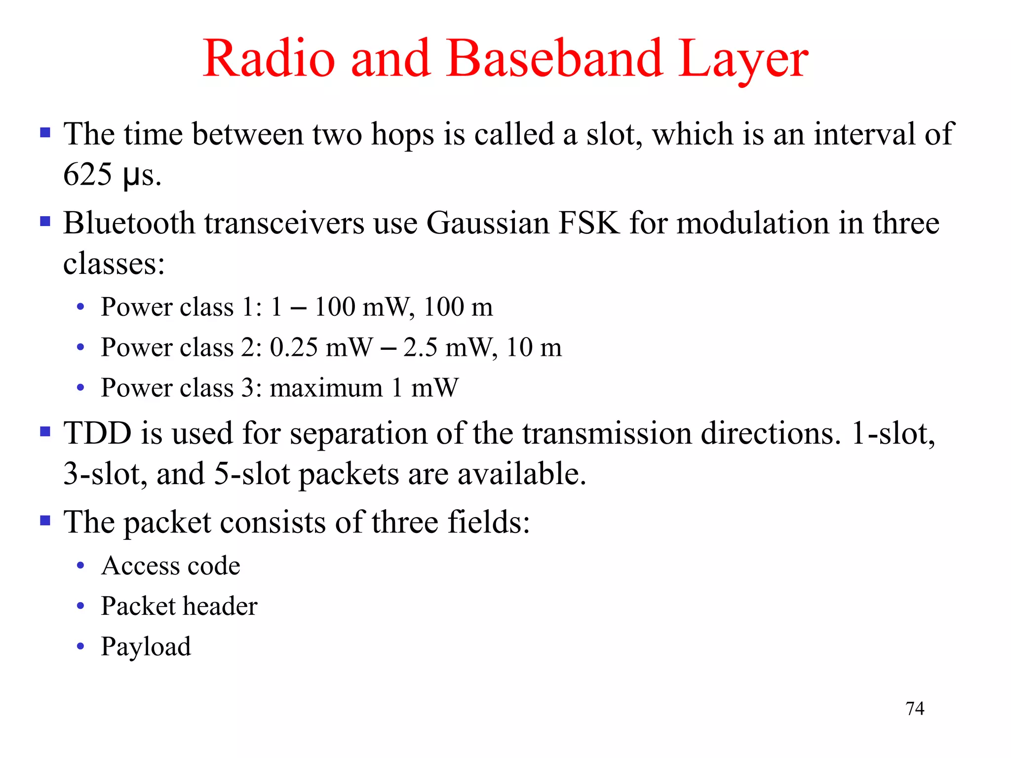 74
Radio and Baseband Layer
 The time between two hops is called a slot, which is an interval of
625 µs.
 Bluetooth transceivers use Gaussian FSK for modulation in three
classes:
• Power class 1: 1 – 100 mW, 100 m
• Power class 2: 0.25 mW – 2.5 mW, 10 m
• Power class 3: maximum 1 mW
 TDD is used for separation of the transmission directions. 1-slot,
3-slot, and 5-slot packets are available.
 The packet consists of three fields:
• Access code
• Packet header
• Payload
 