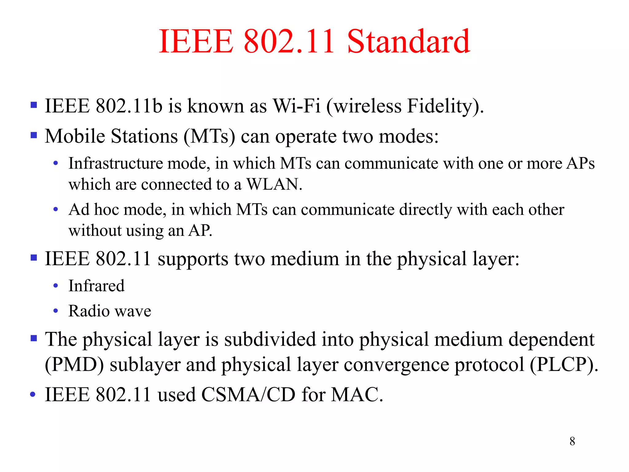 8
IEEE 802.11 Standard
 IEEE 802.11b is known as Wi-Fi (wireless Fidelity).
 Mobile Stations (MTs) can operate two modes:
• Infrastructure mode, in which MTs can communicate with one or more APs
which are connected to a WLAN.
• Ad hoc mode, in which MTs can communicate directly with each other
without using an AP.
 IEEE 802.11 supports two medium in the physical layer:
• Infrared
• Radio wave
 The physical layer is subdivided into physical medium dependent
(PMD) sublayer and physical layer convergence protocol (PLCP).
• IEEE 802.11 used CSMA/CD for MAC.
 