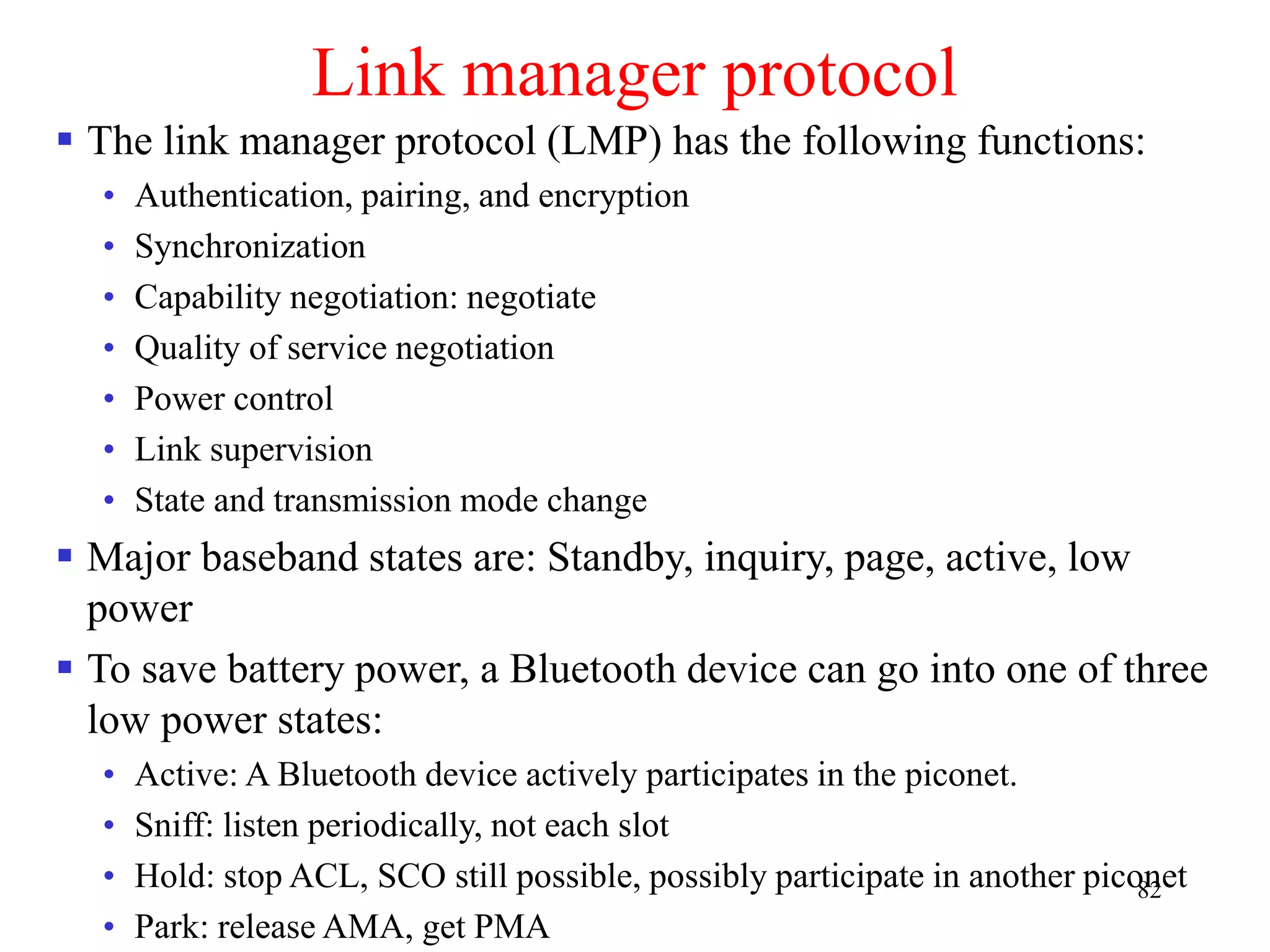82
Link manager protocol
 The link manager protocol (LMP) has the following functions:
• Authentication, pairing, and encryption
• Synchronization
• Capability negotiation: negotiate
• Quality of service negotiation
• Power control
• Link supervision
• State and transmission mode change
 Major baseband states are: Standby, inquiry, page, active, low
power
 To save battery power, a Bluetooth device can go into one of three
low power states:
• Active: A Bluetooth device actively participates in the piconet.
• Sniff: listen periodically, not each slot
• Hold: stop ACL, SCO still possible, possibly participate in another piconet
• Park: release AMA, get PMA
 
