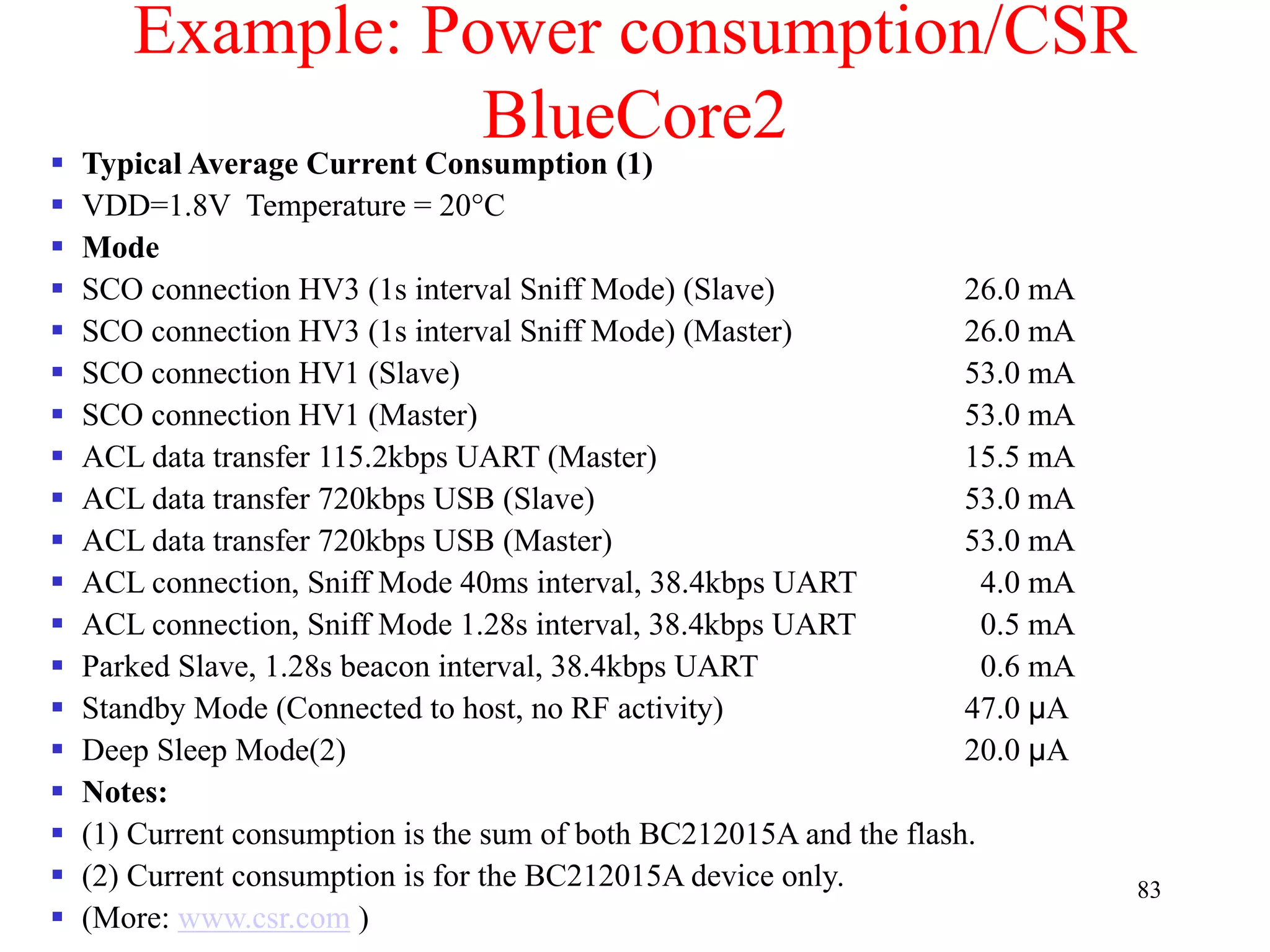 83
Example: Power consumption/CSR
BlueCore2
 Typical Average Current Consumption (1)
 VDD=1.8V Temperature = 20°C
 Mode
 SCO connection HV3 (1s interval Sniff Mode) (Slave) 26.0 mA
 SCO connection HV3 (1s interval Sniff Mode) (Master) 26.0 mA
 SCO connection HV1 (Slave) 53.0 mA
 SCO connection HV1 (Master) 53.0 mA
 ACL data transfer 115.2kbps UART (Master) 15.5 mA
 ACL data transfer 720kbps USB (Slave) 53.0 mA
 ACL data transfer 720kbps USB (Master) 53.0 mA
 ACL connection, Sniff Mode 40ms interval, 38.4kbps UART 4.0 mA
 ACL connection, Sniff Mode 1.28s interval, 38.4kbps UART 0.5 mA
 Parked Slave, 1.28s beacon interval, 38.4kbps UART 0.6 mA
 Standby Mode (Connected to host, no RF activity) 47.0 µA
 Deep Sleep Mode(2) 20.0 µA
 Notes:
 (1) Current consumption is the sum of both BC212015A and the flash.
 (2) Current consumption is for the BC212015A device only.
 (More: www.csr.com )
 
