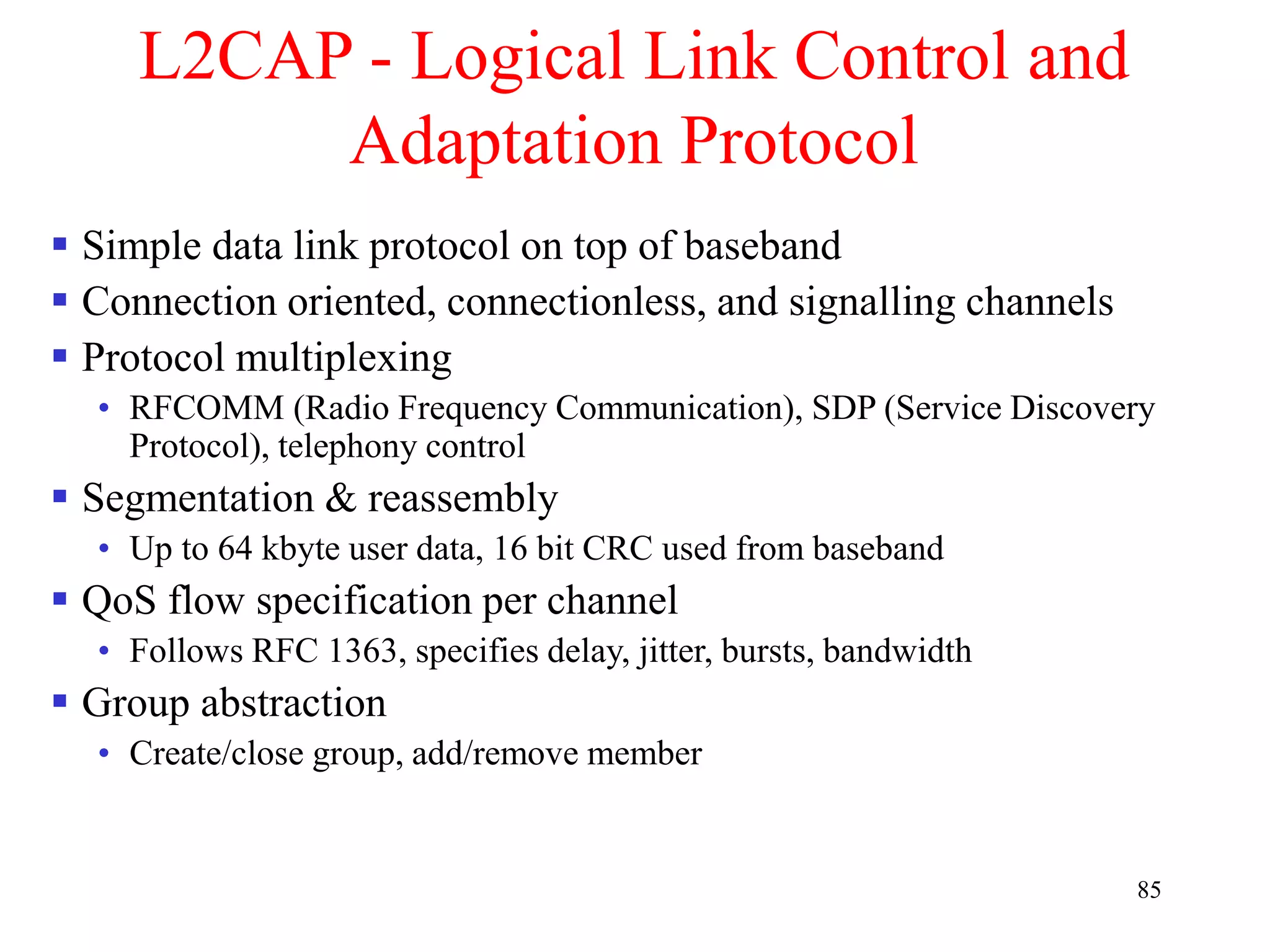 85
L2CAP - Logical Link Control and
Adaptation Protocol
 Simple data link protocol on top of baseband
 Connection oriented, connectionless, and signalling channels
 Protocol multiplexing
• RFCOMM (Radio Frequency Communication), SDP (Service Discovery
Protocol), telephony control
 Segmentation & reassembly
• Up to 64 kbyte user data, 16 bit CRC used from baseband
 QoS flow specification per channel
• Follows RFC 1363, specifies delay, jitter, bursts, bandwidth
 Group abstraction
• Create/close group, add/remove member
 