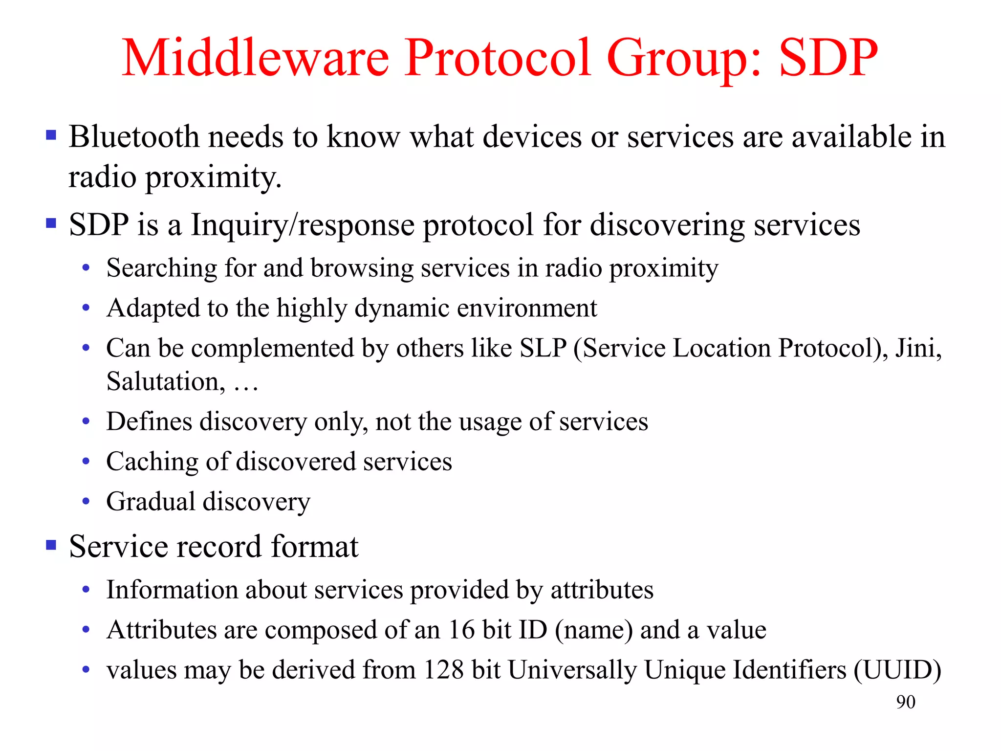 90
Middleware Protocol Group: SDP
 Bluetooth needs to know what devices or services are available in
radio proximity.
 SDP is a Inquiry/response protocol for discovering services
• Searching for and browsing services in radio proximity
• Adapted to the highly dynamic environment
• Can be complemented by others like SLP (Service Location Protocol), Jini,
Salutation, …
• Defines discovery only, not the usage of services
• Caching of discovered services
• Gradual discovery
 Service record format
• Information about services provided by attributes
• Attributes are composed of an 16 bit ID (name) and a value
• values may be derived from 128 bit Universally Unique Identifiers (UUID)
 