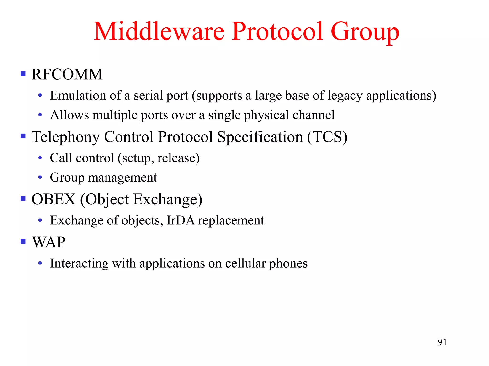 91
Middleware Protocol Group
 RFCOMM
• Emulation of a serial port (supports a large base of legacy applications)
• Allows multiple ports over a single physical channel
 Telephony Control Protocol Specification (TCS)
• Call control (setup, release)
• Group management
 OBEX (Object Exchange)
• Exchange of objects, IrDA replacement
 WAP
• Interacting with applications on cellular phones
 