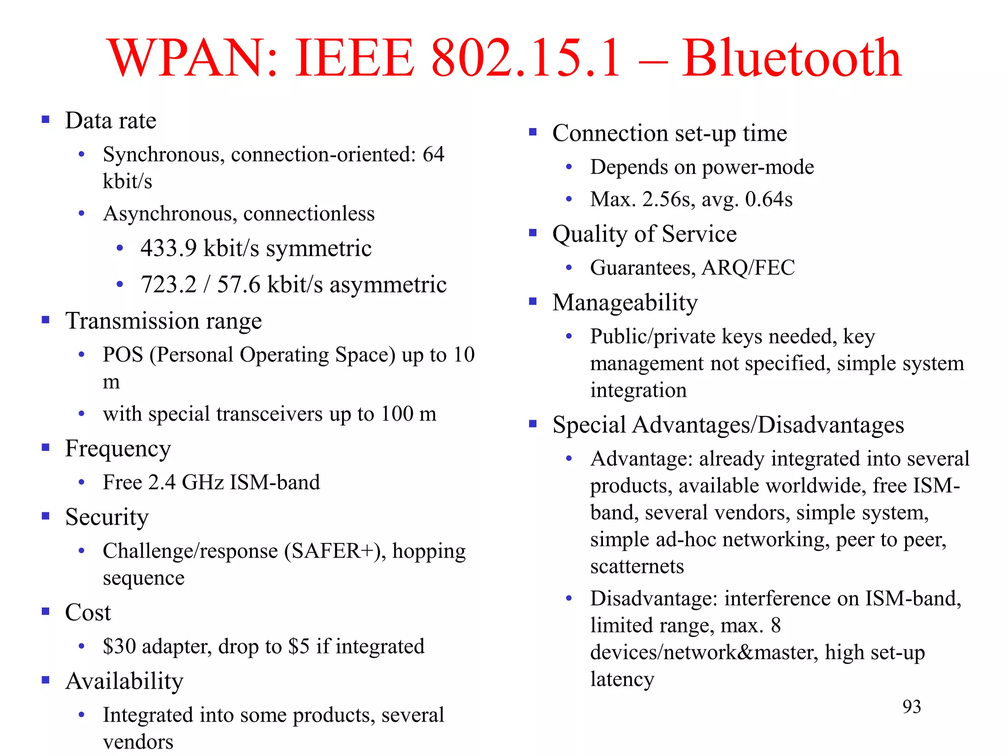 93
WPAN: IEEE 802.15.1 – Bluetooth
 Data rate
• Synchronous, connection-oriented: 64
kbit/s
• Asynchronous, connectionless
• 433.9 kbit/s symmetric
• 723.2 / 57.6 kbit/s asymmetric
 Transmission range
• POS (Personal Operating Space) up to 10
m
• with special transceivers up to 100 m
 Frequency
• Free 2.4 GHz ISM-band
 Security
• Challenge/response (SAFER+), hopping
sequence
 Cost
• $30 adapter, drop to $5 if integrated
 Availability
• Integrated into some products, several
vendors
 Connection set-up time
• Depends on power-mode
• Max. 2.56s, avg. 0.64s
 Quality of Service
• Guarantees, ARQ/FEC
 Manageability
• Public/private keys needed, key
management not specified, simple system
integration
 Special Advantages/Disadvantages
• Advantage: already integrated into several
products, available worldwide, free ISM-
band, several vendors, simple system,
simple ad-hoc networking, peer to peer,
scatternets
• Disadvantage: interference on ISM-band,
limited range, max. 8
devices/network&master, high set-up
latency
 