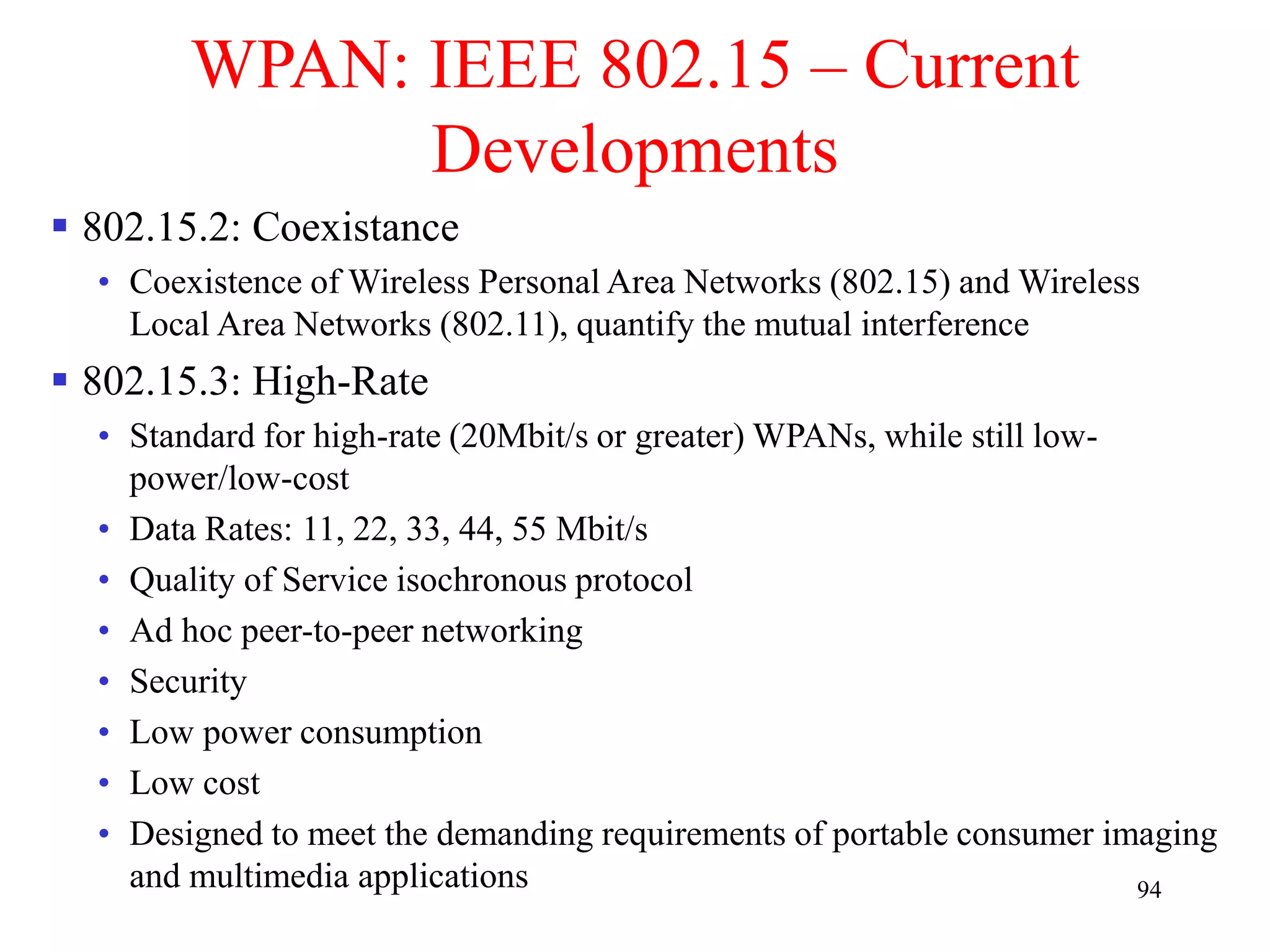 94
WPAN: IEEE 802.15 – Current
Developments
 802.15.2: Coexistance
• Coexistence of Wireless Personal Area Networks (802.15) and Wireless
Local Area Networks (802.11), quantify the mutual interference
 802.15.3: High-Rate
• Standard for high-rate (20Mbit/s or greater) WPANs, while still low-
power/low-cost
• Data Rates: 11, 22, 33, 44, 55 Mbit/s
• Quality of Service isochronous protocol
• Ad hoc peer-to-peer networking
• Security
• Low power consumption
• Low cost
• Designed to meet the demanding requirements of portable consumer imaging
and multimedia applications
 