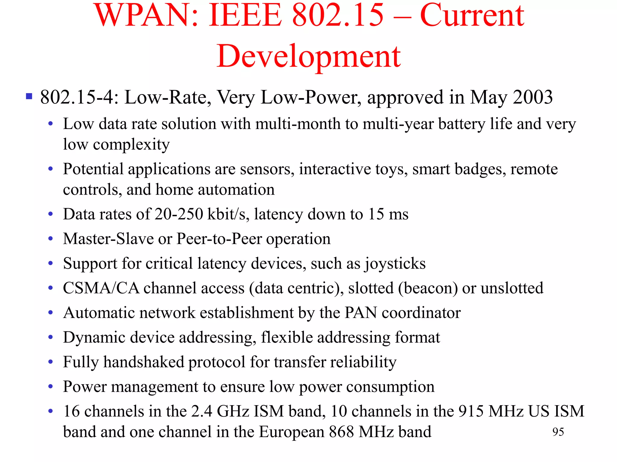 95
WPAN: IEEE 802.15 – Current
Development
 802.15-4: Low-Rate, Very Low-Power, approved in May 2003
• Low data rate solution with multi-month to multi-year battery life and very
low complexity
• Potential applications are sensors, interactive toys, smart badges, remote
controls, and home automation
• Data rates of 20-250 kbit/s, latency down to 15 ms
• Master-Slave or Peer-to-Peer operation
• Support for critical latency devices, such as joysticks
• CSMA/CA channel access (data centric), slotted (beacon) or unslotted
• Automatic network establishment by the PAN coordinator
• Dynamic device addressing, flexible addressing format
• Fully handshaked protocol for transfer reliability
• Power management to ensure low power consumption
• 16 channels in the 2.4 GHz ISM band, 10 channels in the 915 MHz US ISM
band and one channel in the European 868 MHz band
 