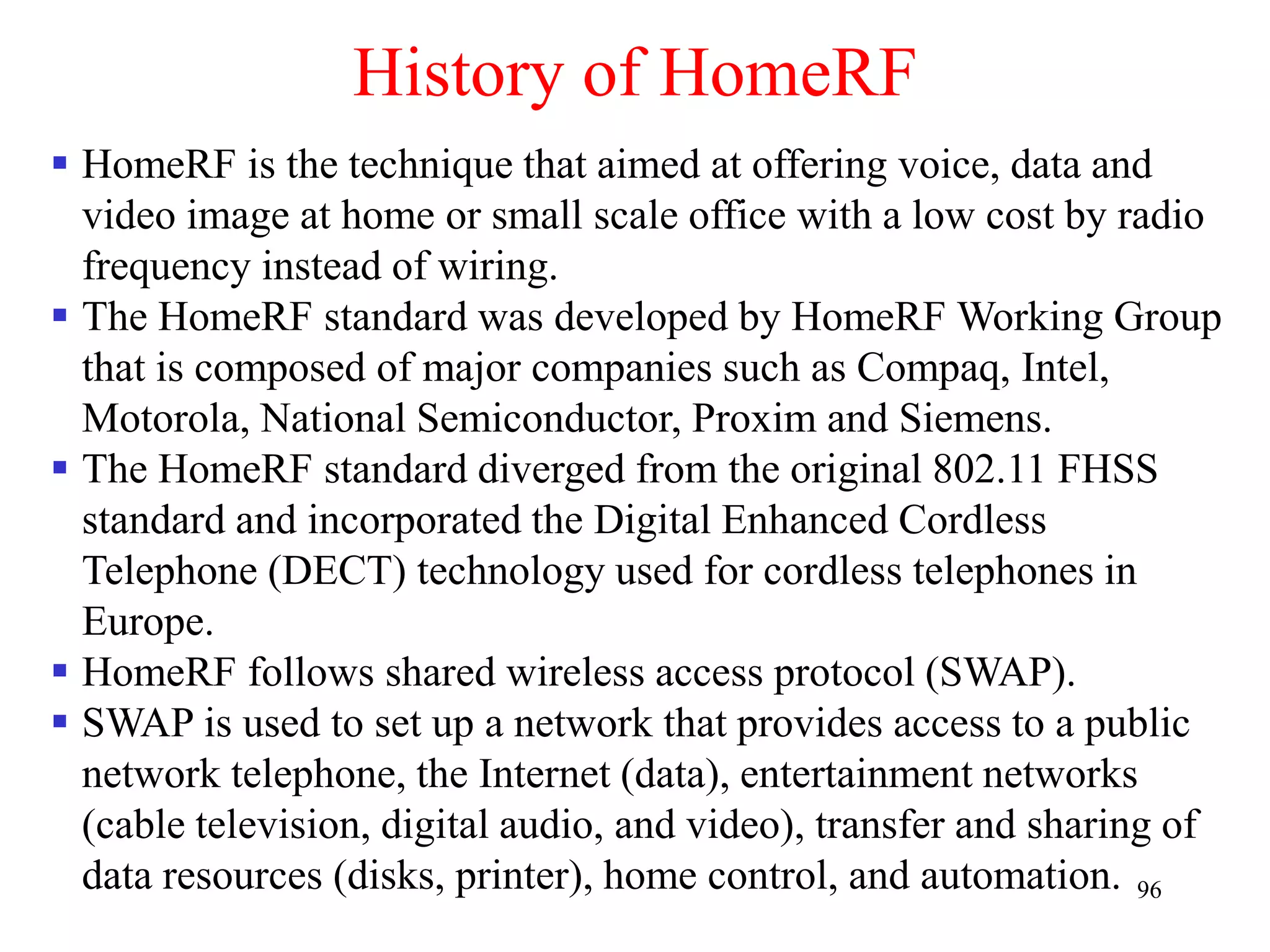 96
History of HomeRF
 HomeRF is the technique that aimed at offering voice, data and
video image at home or small scale office with a low cost by radio
frequency instead of wiring.
 The HomeRF standard was developed by HomeRF Working Group
that is composed of major companies such as Compaq, Intel,
Motorola, National Semiconductor, Proxim and Siemens.
 The HomeRF standard diverged from the original 802.11 FHSS
standard and incorporated the Digital Enhanced Cordless
Telephone (DECT) technology used for cordless telephones in
Europe.
 HomeRF follows shared wireless access protocol (SWAP).
 SWAP is used to set up a network that provides access to a public
network telephone, the Internet (data), entertainment networks
(cable television, digital audio, and video), transfer and sharing of
data resources (disks, printer), home control, and automation.
 