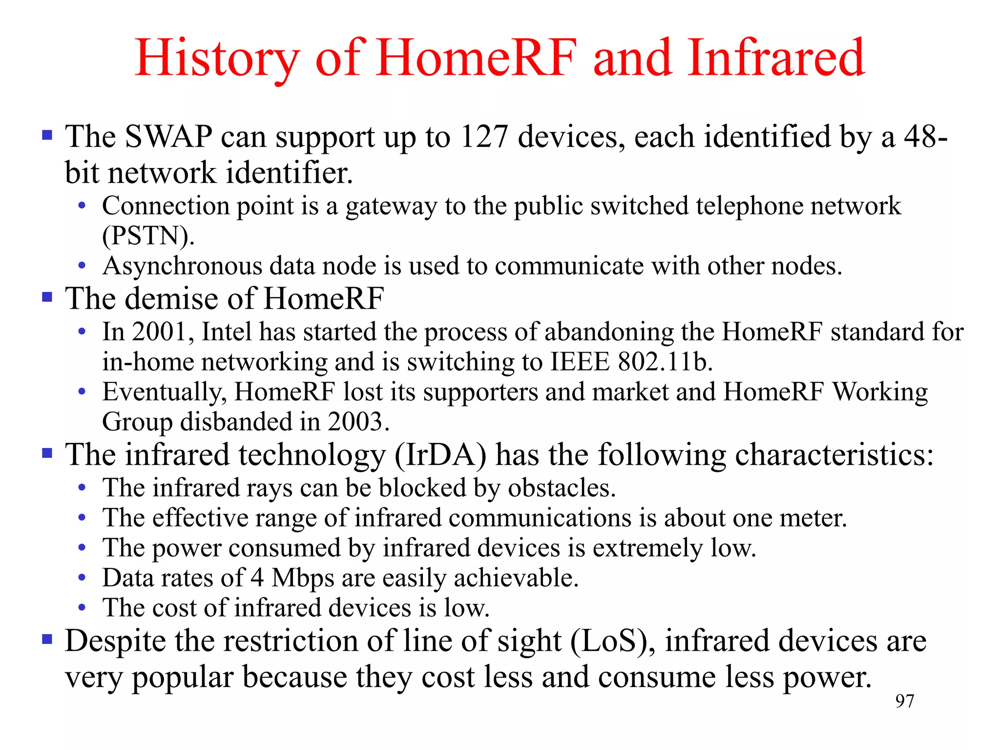 97
History of HomeRF and Infrared
 The SWAP can support up to 127 devices, each identified by a 48-
bit network identifier.
• Connection point is a gateway to the public switched telephone network
(PSTN).
• Asynchronous data node is used to communicate with other nodes.
 The demise of HomeRF
• In 2001, Intel has started the process of abandoning the HomeRF standard for
in-home networking and is switching to IEEE 802.11b.
• Eventually, HomeRF lost its supporters and market and HomeRF Working
Group disbanded in 2003.
 The infrared technology (IrDA) has the following characteristics:
• The infrared rays can be blocked by obstacles.
• The effective range of infrared communications is about one meter.
• The power consumed by infrared devices is extremely low.
• Data rates of 4 Mbps are easily achievable.
• The cost of infrared devices is low.
 Despite the restriction of line of sight (LoS), infrared devices are
very popular because they cost less and consume less power.
 