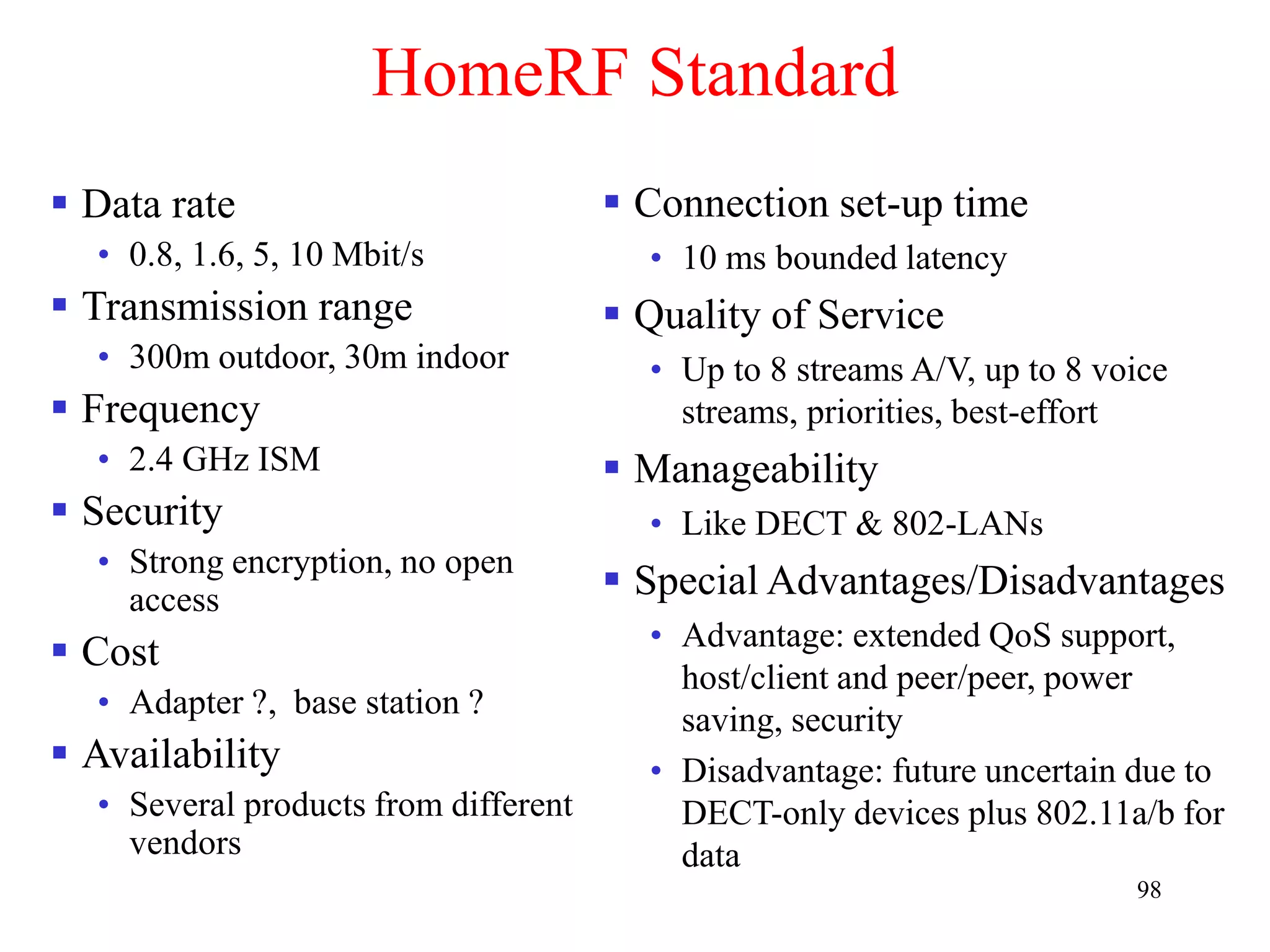 98
HomeRF Standard
 Data rate
• 0.8, 1.6, 5, 10 Mbit/s
 Transmission range
• 300m outdoor, 30m indoor
 Frequency
• 2.4 GHz ISM
 Security
• Strong encryption, no open
access
 Cost
• Adapter ?, base station ?
 Availability
• Several products from different
vendors
 Connection set-up time
• 10 ms bounded latency
 Quality of Service
• Up to 8 streams A/V, up to 8 voice
streams, priorities, best-effort
 Manageability
• Like DECT & 802-LANs
 Special Advantages/Disadvantages
• Advantage: extended QoS support,
host/client and peer/peer, power
saving, security
• Disadvantage: future uncertain due to
DECT-only devices plus 802.11a/b for
data
 