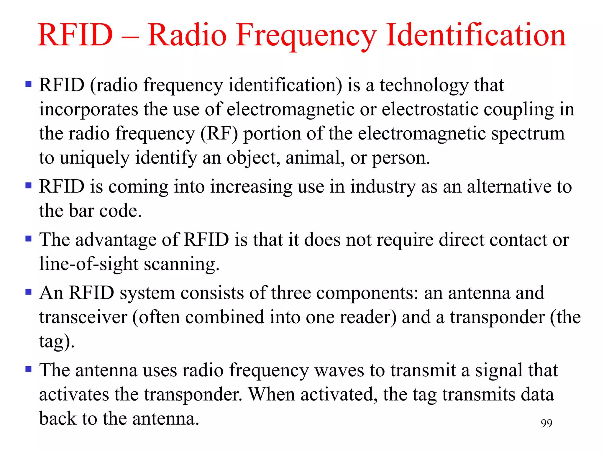 99
RFID – Radio Frequency Identification
 RFID (radio frequency identification) is a technology that
incorporates the use of electromagnetic or electrostatic coupling in
the radio frequency (RF) portion of the electromagnetic spectrum
to uniquely identify an object, animal, or person.
 RFID is coming into increasing use in industry as an alternative to
the bar code.
 The advantage of RFID is that it does not require direct contact or
line-of-sight scanning.
 An RFID system consists of three components: an antenna and
transceiver (often combined into one reader) and a transponder (the
tag).
 The antenna uses radio frequency waves to transmit a signal that
activates the transponder. When activated, the tag transmits data
back to the antenna.
 