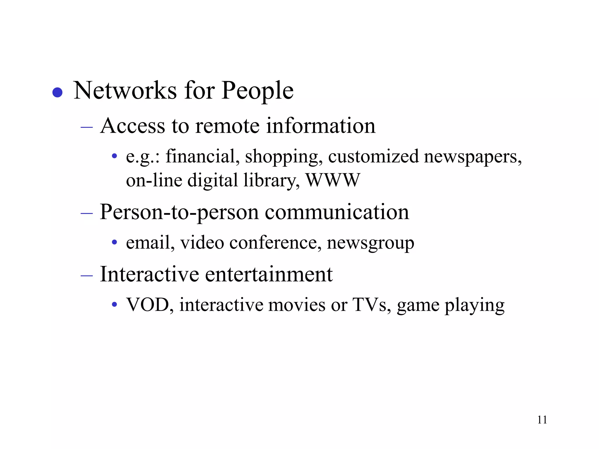 11
 Networks for People
– Access to remote information
• e.g.: financial, shopping, customized newspapers,
on-line digital library, WWW
– Person-to-person communication
• email, video conference, newsgroup
– Interactive entertainment
• VOD, interactive movies or TVs, game playing
 