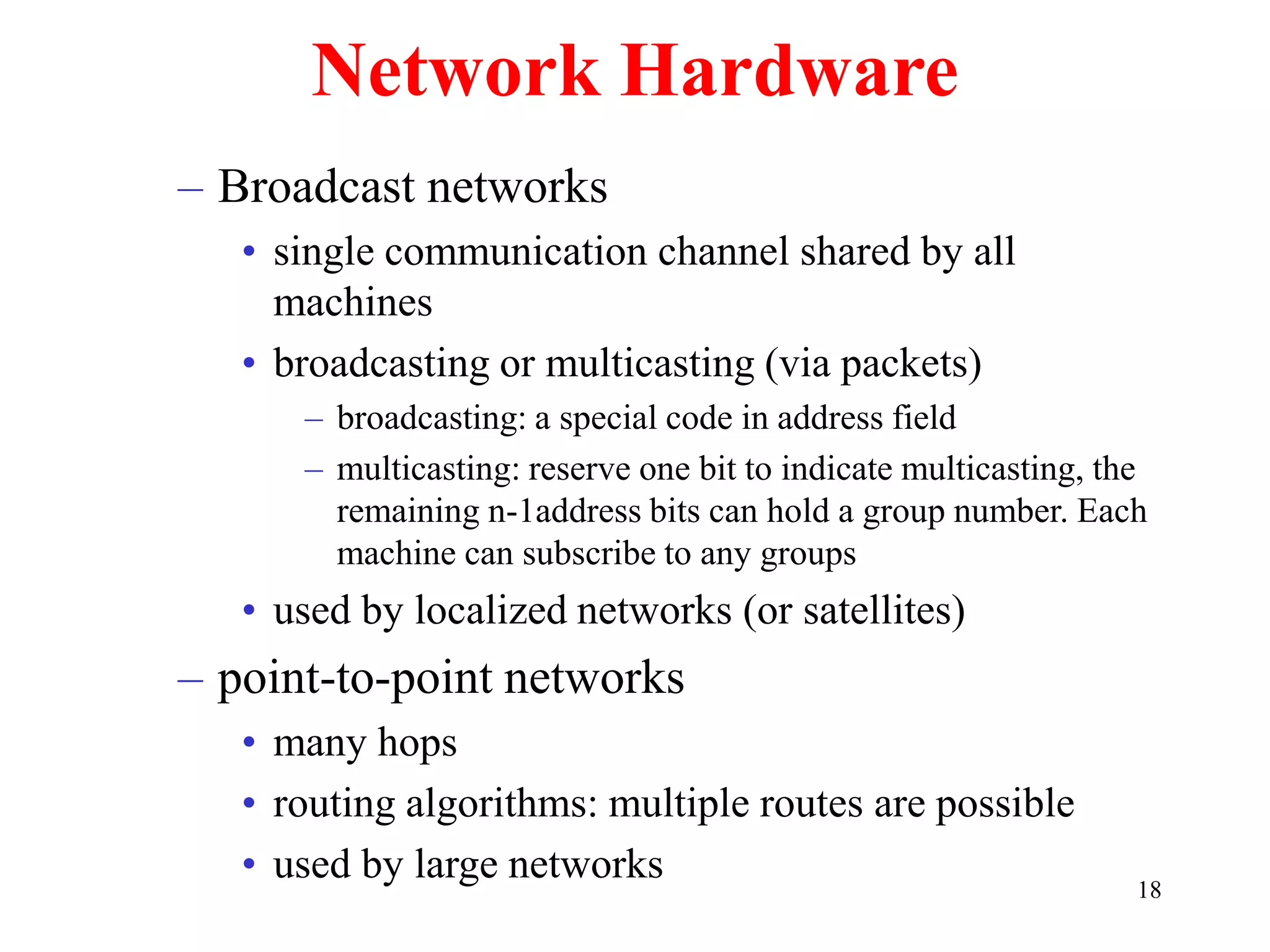 18
Network Hardware
– Broadcast networks
• single communication channel shared by all
machines
• broadcasting or multicasting (via packets)
– broadcasting: a special code in address field
– multicasting: reserve one bit to indicate multicasting, the
remaining n-1address bits can hold a group number. Each
machine can subscribe to any groups
• used by localized networks (or satellites)
– point-to-point networks
• many hops
• routing algorithms: multiple routes are possible
• used by large networks
 